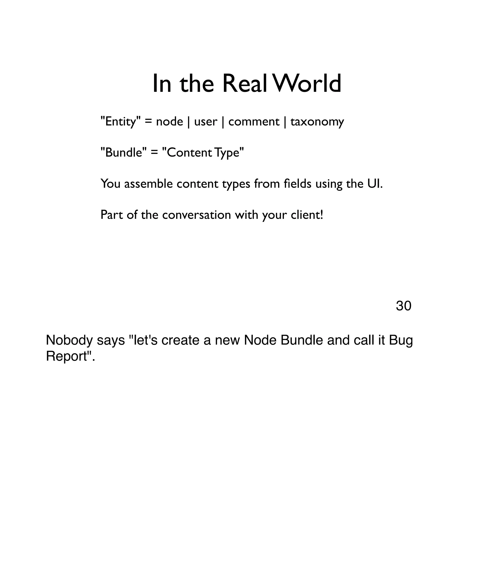 In the Real World "Entity" = node | user | comment | taxonomy "Bundle" = "Content Type" You assemble content types from ﬁelds using the UI. Part of the conversation with your client! Nobody says "let's create a new Node Bundle and call it Bug Report". 30 