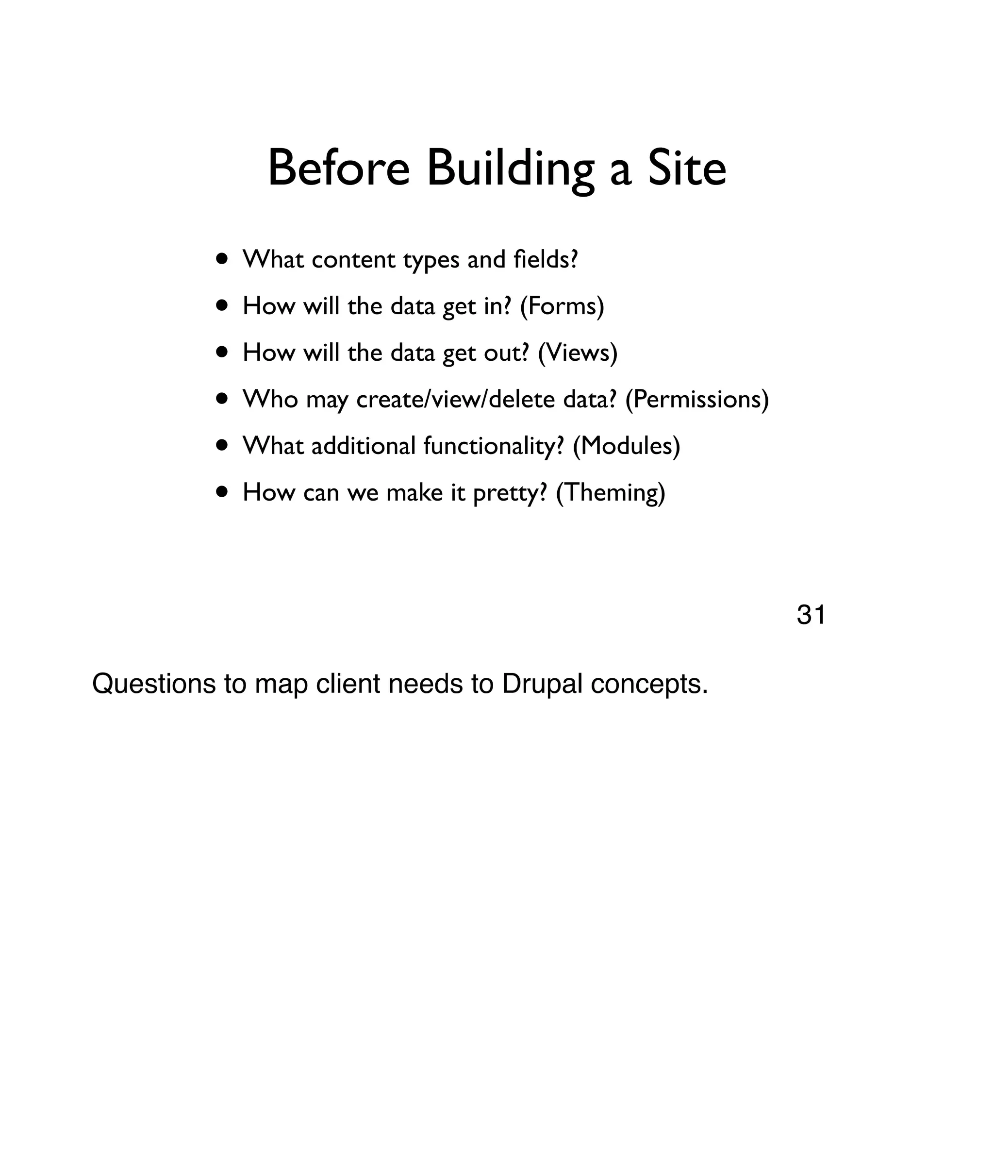 Before Building a Site • What content types and ﬁelds? • How will the data get in? (Forms) • How will the data get out? (Views) • Who may create/view/delete data? (Permissions) • What additional functionality? (Modules) • How can we make it pretty? (Theming) Questions to map client needs to Drupal concepts. 31 