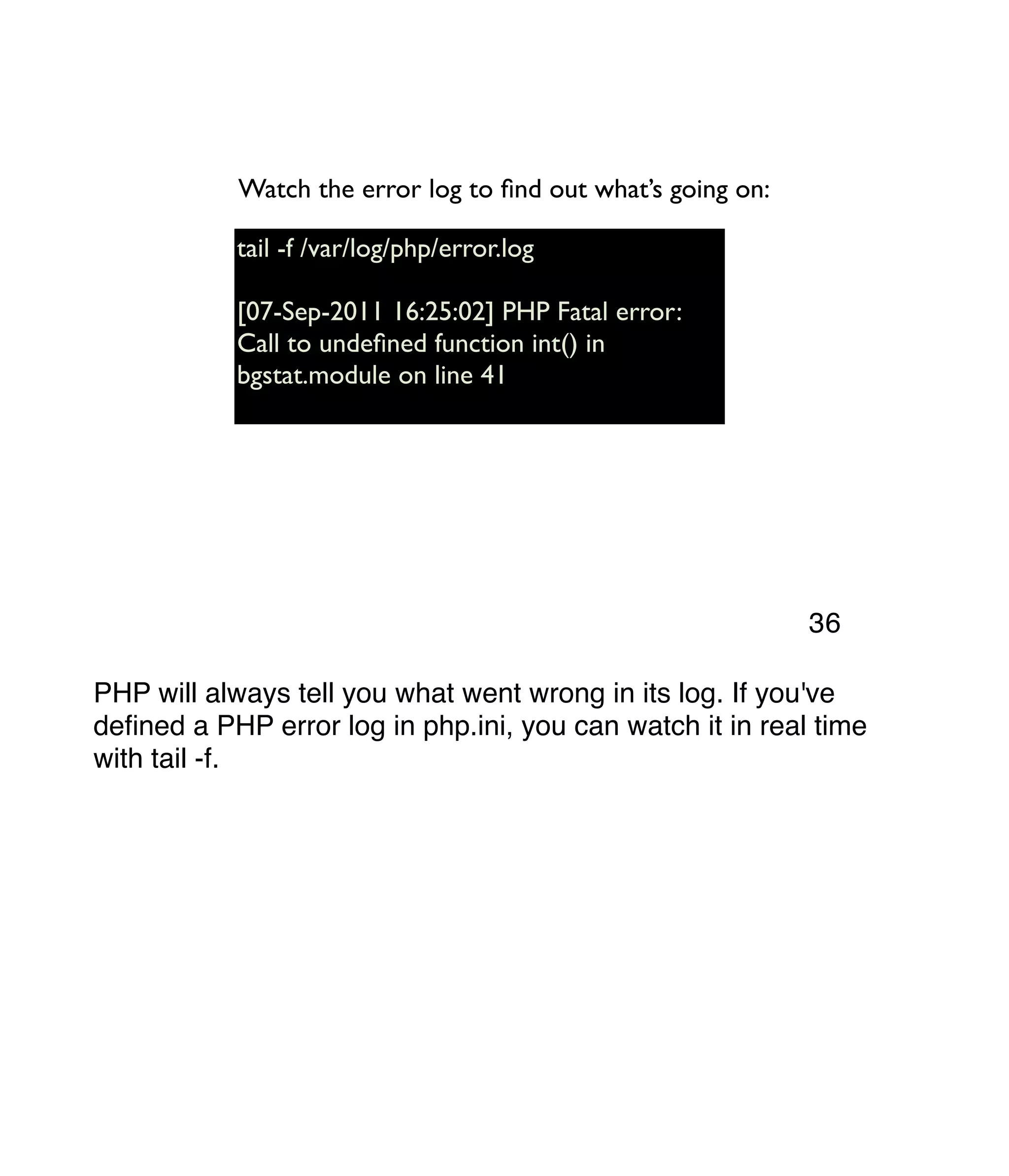 tail -f /var/log/php/error.log [07-Sep-2011 16:25:02] PHP Fatal error: Call to undeﬁned function int() in bgstat.module on line 41 Watch the error log to ﬁnd out what’s going on: PHP will always tell you what went wrong in its log. If you've deﬁned a PHP error log in php.ini, you can watch it in real time with tail -f. 36 
