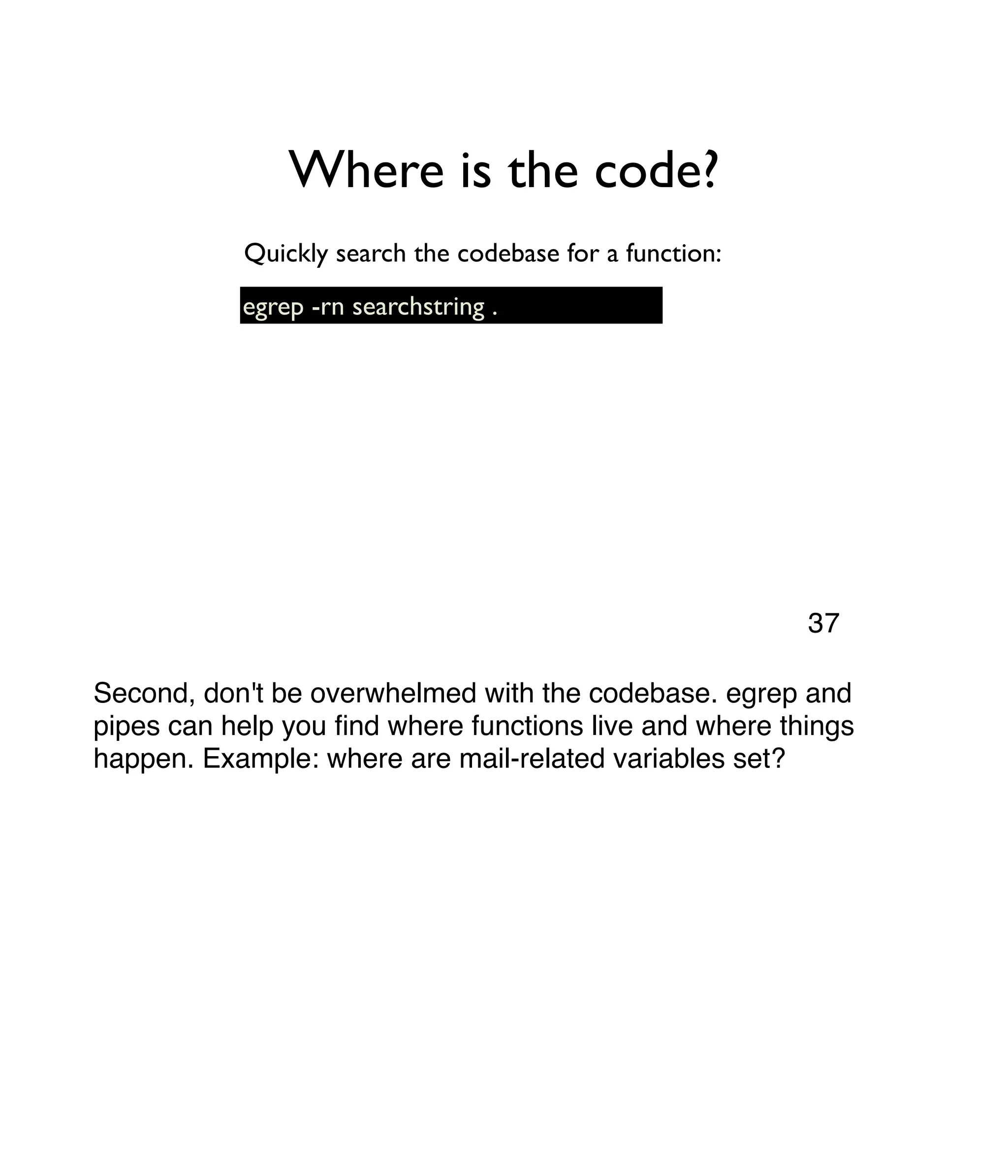 Where is the code? egrep -rn searchstring . Quickly search the codebase for a function: Second, don't be overwhelmed with the codebase. egrep and pipes can help you ﬁnd where functions live and where things happen. Example: where are mail-related variables set? 37 