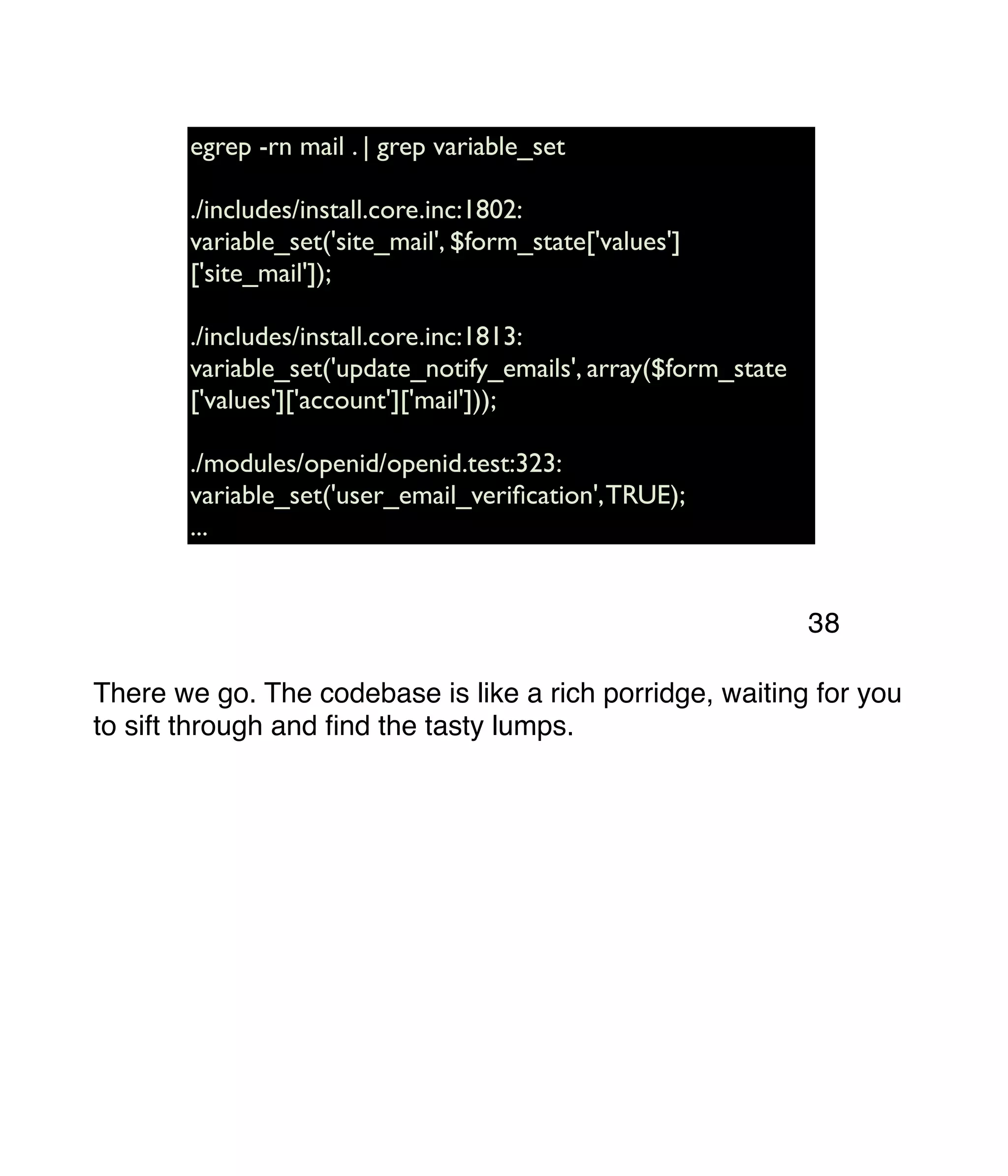 egrep -rn mail . | grep variable_set ./includes/install.core.inc:1802: variable_set('site_mail', $form_state['values'] ['site_mail']); ./includes/install.core.inc:1813: variable_set('update_notify_emails', array($form_state ['values']['account']['mail'])); ./modules/openid/openid.test:323: variable_set('user_email_veriﬁcation',TRUE); ... There we go. The codebase is like a rich porridge, waiting for you to sift through and ﬁnd the tasty lumps. 38 