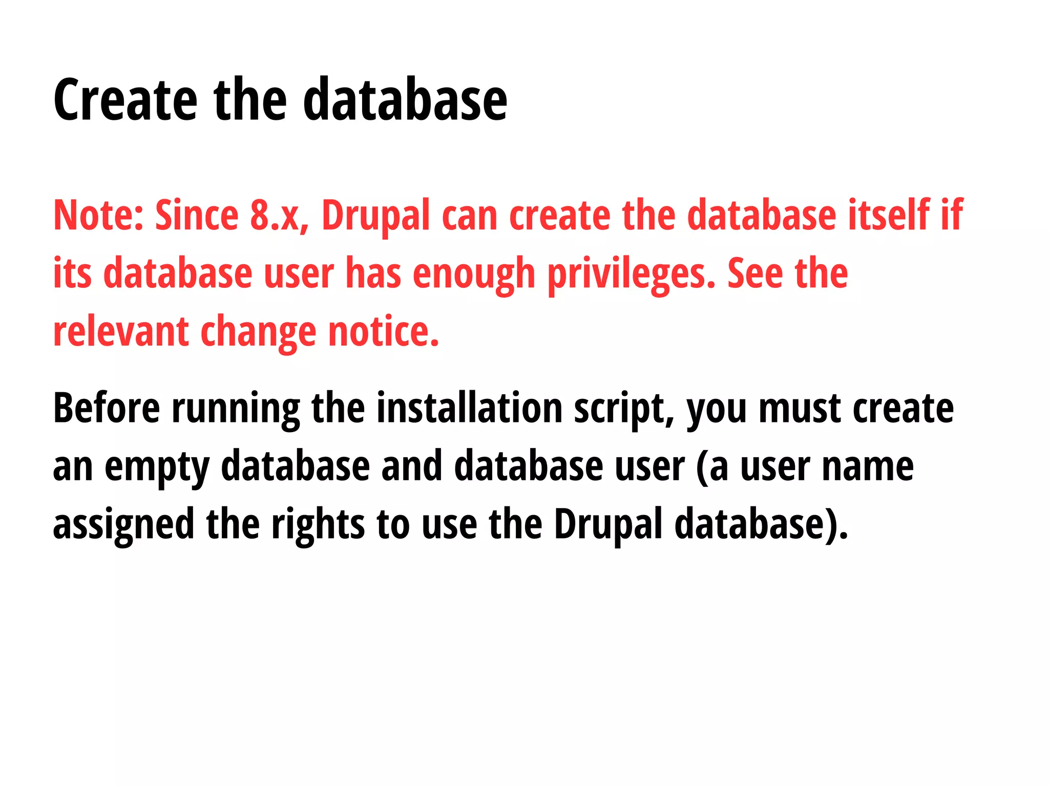 Create the database
Note: Since 8.x, Drupal can create the database itself if
its database user has enough privileges. See the
relevant change notice.
Before running the installation script, you must create
an empty database and database user (a user name
assigned the rights to use the Drupal database).
 