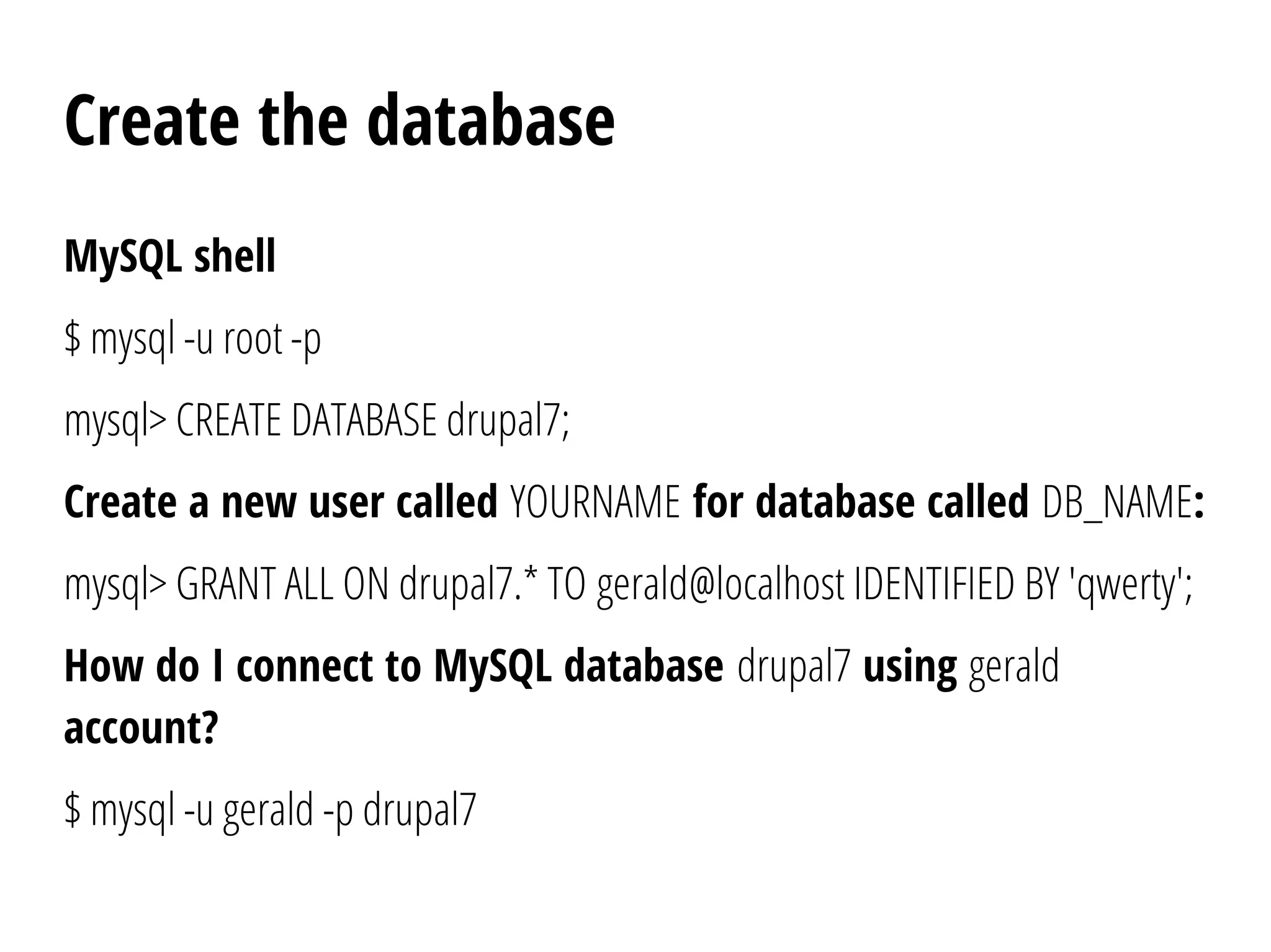 Create the database
MySQL shell
$ mysql -u root -p
mysql> CREATE DATABASE drupal7;
Create a new user called YOURNAME for database called DB_NAME:
mysql> GRANT ALL ON drupal7.* TO gerald@localhost IDENTIFIED BY 'qwerty';
How do I connect to MySQL database drupal7 using gerald
account?
$ mysql -u gerald -p drupal7
 