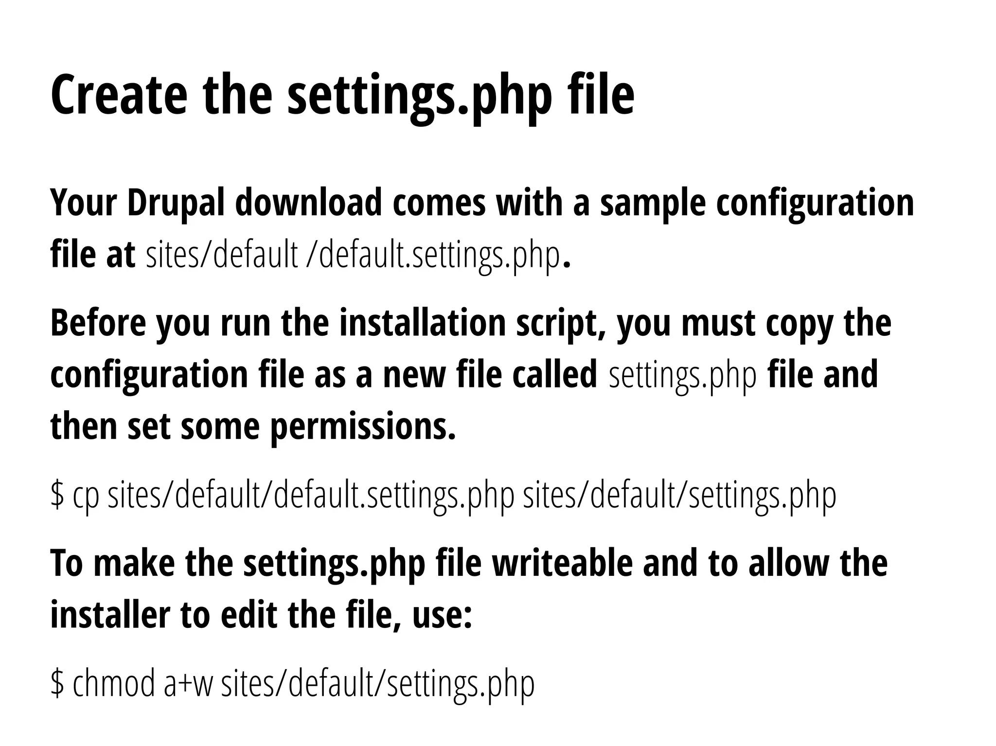 Create the settings.php file
Your Drupal download comes with a sample configuration
file at sites/default /default.settings.php.
Before you run the installation script, you must copy the
configuration file as a new file called settings.php file and
then set some permissions.
$ cp sites/default/default.settings.php sites/default/settings.php
To make the settings.php file writeable and to allow the
installer to edit the file, use:
$ chmod a+w sites/default/settings.php
 