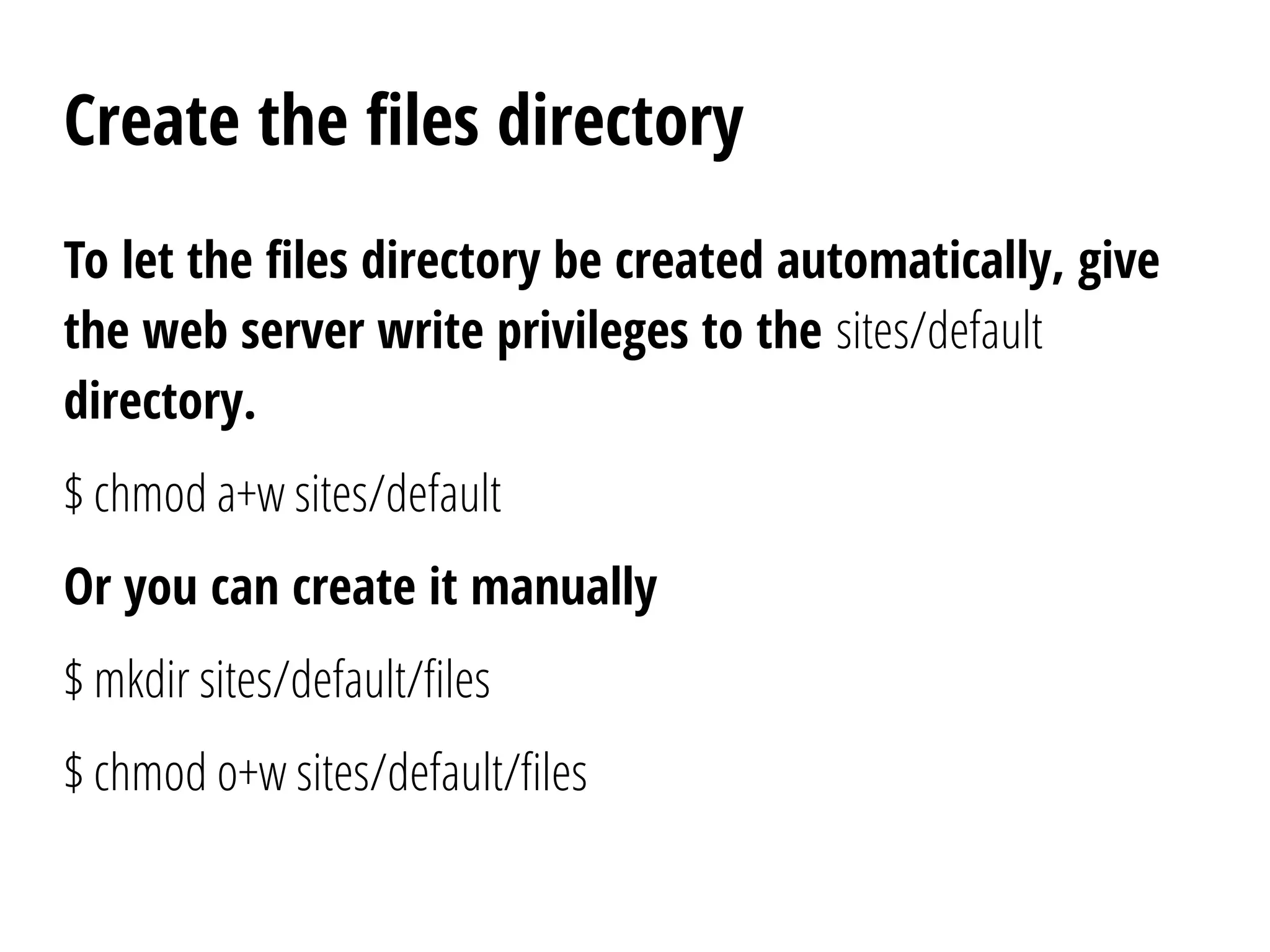 Create the files directory
To let the files directory be created automatically, give
the web server write privileges to the sites/default
directory.
$ chmod a+w sites/default
Or you can create it manually
$ mkdir sites/default/files
$ chmod o+w sites/default/files
 