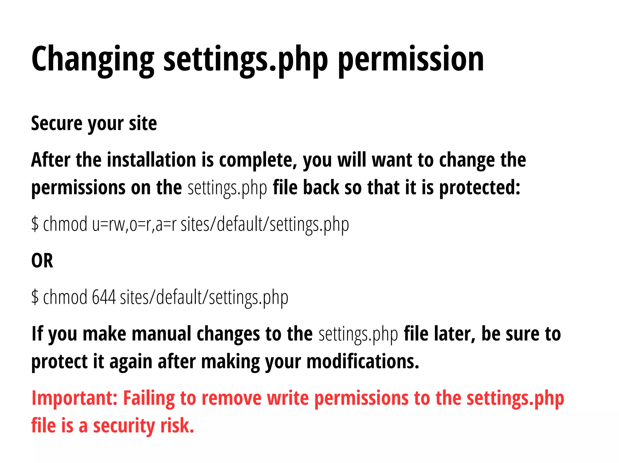 Changing settings.php permission
Secure your site
After the installation is complete, you will want to change the
permissions on the settings.php file back so that it is protected:
$ chmod u=rw,o=r,a=r sites/default/settings.php
OR
$ chmod 644 sites/default/settings.php
If you make manual changes to the settings.php file later, be sure to
protect it again after making your modifications.
Important: Failing to remove write permissions to the settings.php
file is a security risk.
 