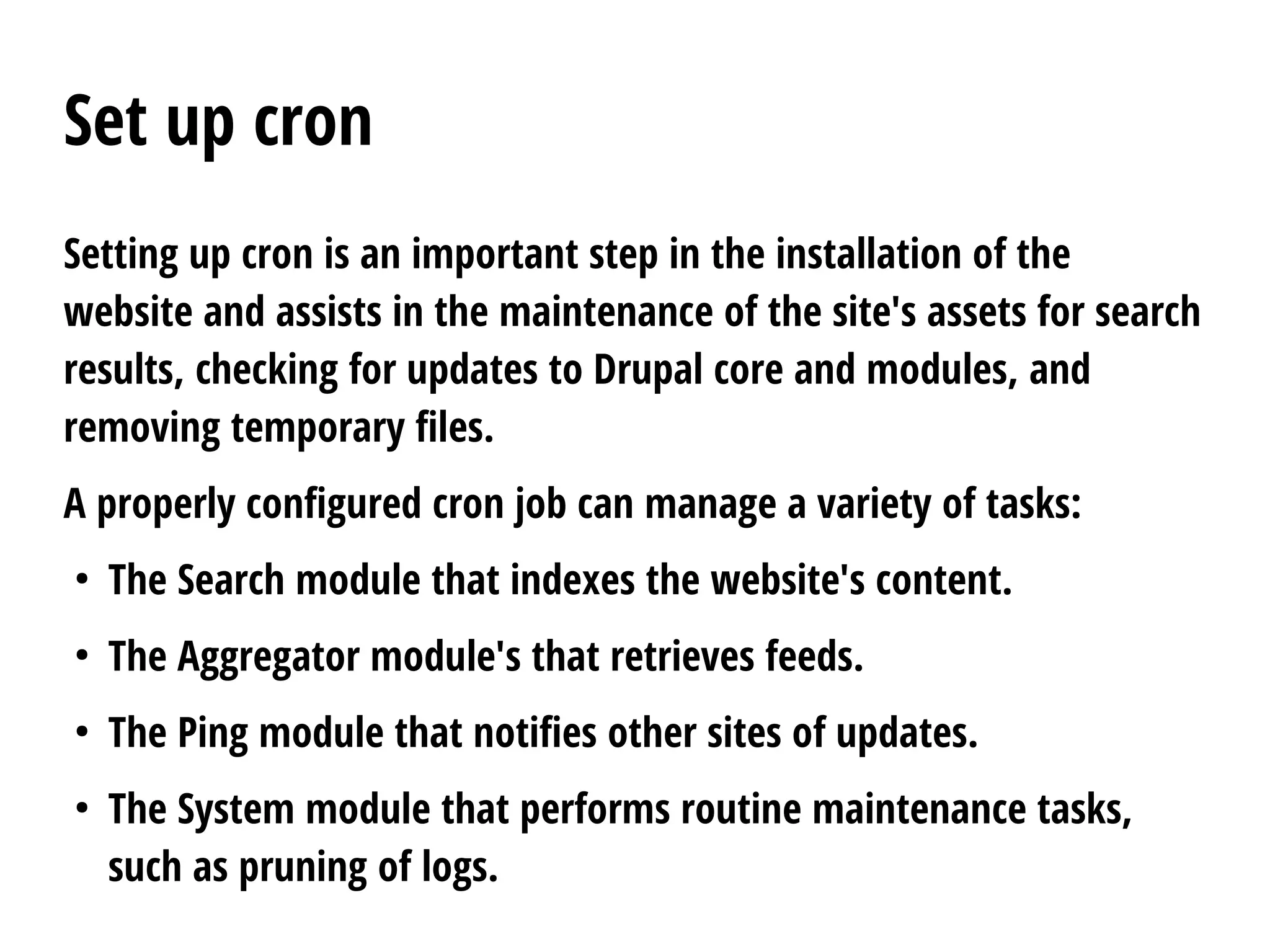 Set up cron
Setting up cron is an important step in the installation of the
website and assists in the maintenance of the site's assets for search
results, checking for updates to Drupal core and modules, and
removing temporary files.
A properly configured cron job can manage a variety of tasks:
●
The Search module that indexes the website's content.
●
The Aggregator module's that retrieves feeds.
●
The Ping module that notifies other sites of updates.
●
The System module that performs routine maintenance tasks,
such as pruning of logs.
 