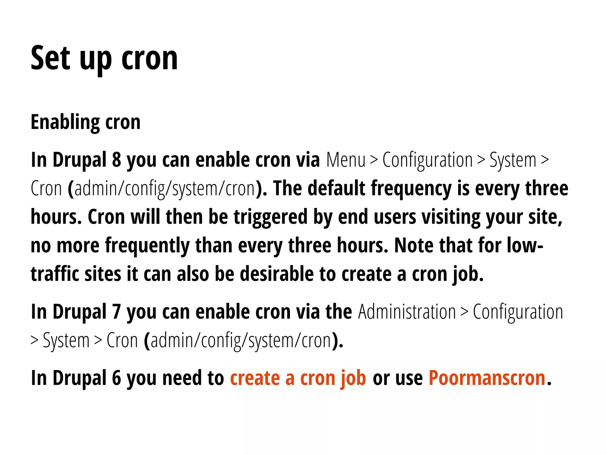 Set up cron
Enabling cron
In Drupal 8 you can enable cron via Menu > Configuration > System >
Cron (admin/config/system/cron). The default frequency is every three
hours. Cron will then be triggered by end users visiting your site,
no more frequently than every three hours. Note that for low-
traffic sites it can also be desirable to create a cron job.
In Drupal 7 you can enable cron via the Administration > Configuration
> System > Cron (admin/config/system/cron).
In Drupal 6 you need to create a cron job or use Poormanscron.
 