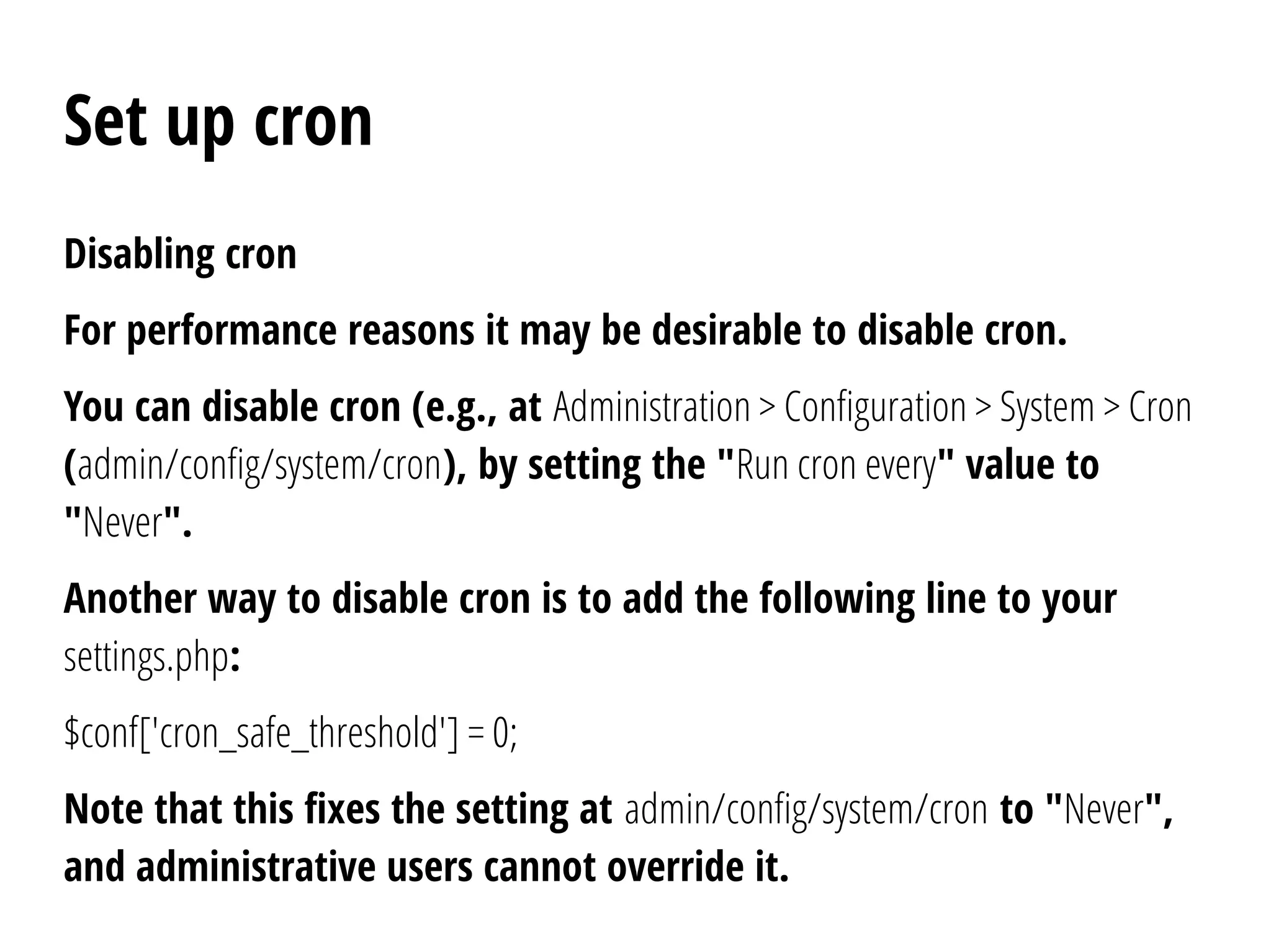Set up cron
Disabling cron
For performance reasons it may be desirable to disable cron.
You can disable cron (e.g., at Administration > Configuration > System > Cron
(admin/config/system/cron), by setting the "Run cron every" value to
"Never".
Another way to disable cron is to add the following line to your
settings.php:
$conf['cron_safe_threshold'] = 0;
Note that this fixes the setting at admin/config/system/cron to "Never",
and administrative users cannot override it.
 