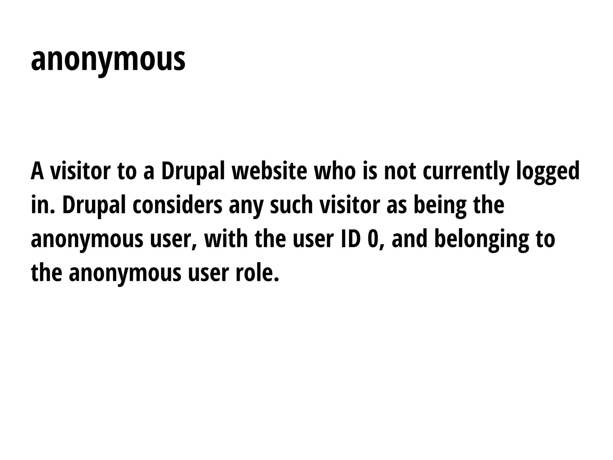 anonymous
A visitor to a Drupal website who is not currently logged
in. Drupal considers any such visitor as being the
anonymous user, with the user ID 0, and belonging to
the anonymous user role.
 