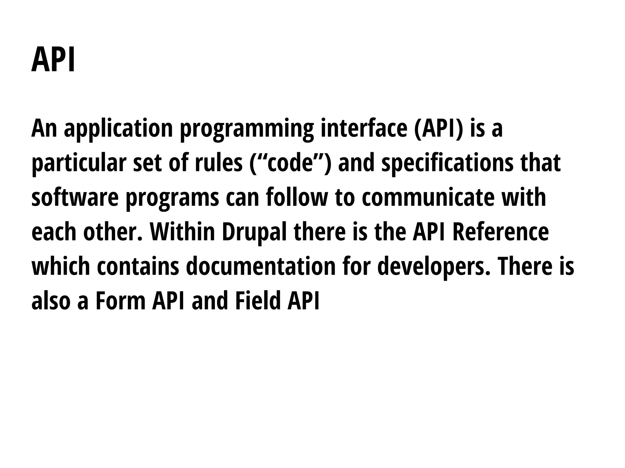 API
An application programming interface (API) is a
particular set of rules (“code”) and specifications that
software programs can follow to communicate with
each other. Within Drupal there is the API Reference
which contains documentation for developers. There is
also a Form API and Field API
 