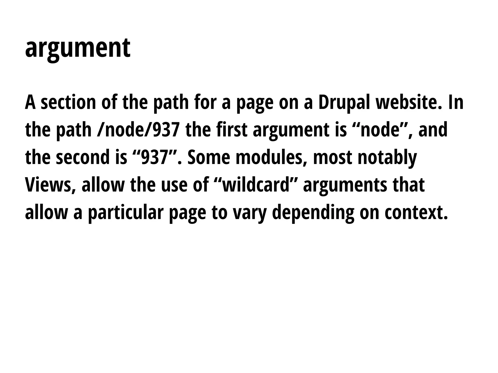 argument
A section of the path for a page on a Drupal website. In
the path /node/937 the first argument is “node”, and
the second is “937”. Some modules, most notably
Views, allow the use of “wildcard” arguments that
allow a particular page to vary depending on context.
 