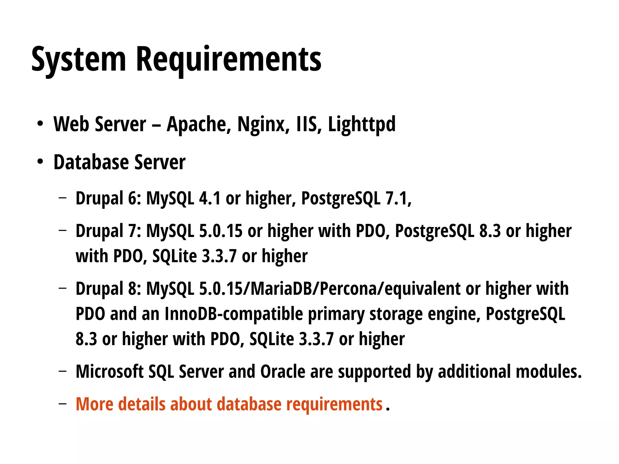 System Requirements
●
Web Server – Apache, Nginx, IIS, Lighttpd
●
Database Server
– Drupal 6: MySQL 4.1 or higher, PostgreSQL 7.1,
– Drupal 7: MySQL 5.0.15 or higher with PDO, PostgreSQL 8.3 or higher
with PDO, SQLite 3.3.7 or higher
– Drupal 8: MySQL 5.0.15/MariaDB/Percona/equivalent or higher with
PDO and an InnoDB-compatible primary storage engine, PostgreSQL
8.3 or higher with PDO, SQLite 3.3.7 or higher
– Microsoft SQL Server and Oracle are supported by additional modules.
– More details about database requirements.
 