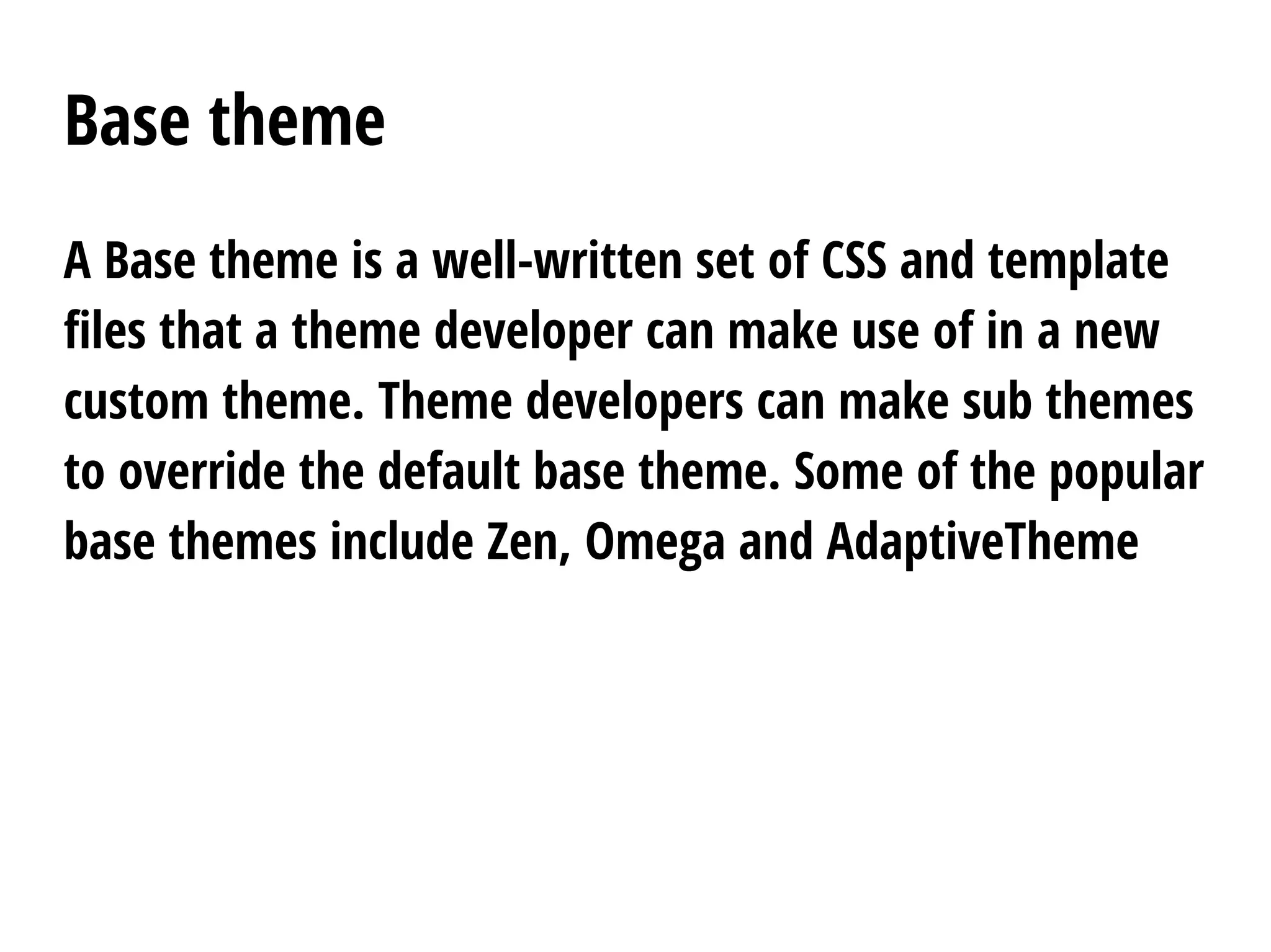 Base theme
A Base theme is a well-written set of CSS and template
files that a theme developer can make use of in a new
custom theme. Theme developers can make sub themes
to override the default base theme. Some of the popular
base themes include Zen, Omega and AdaptiveTheme
 