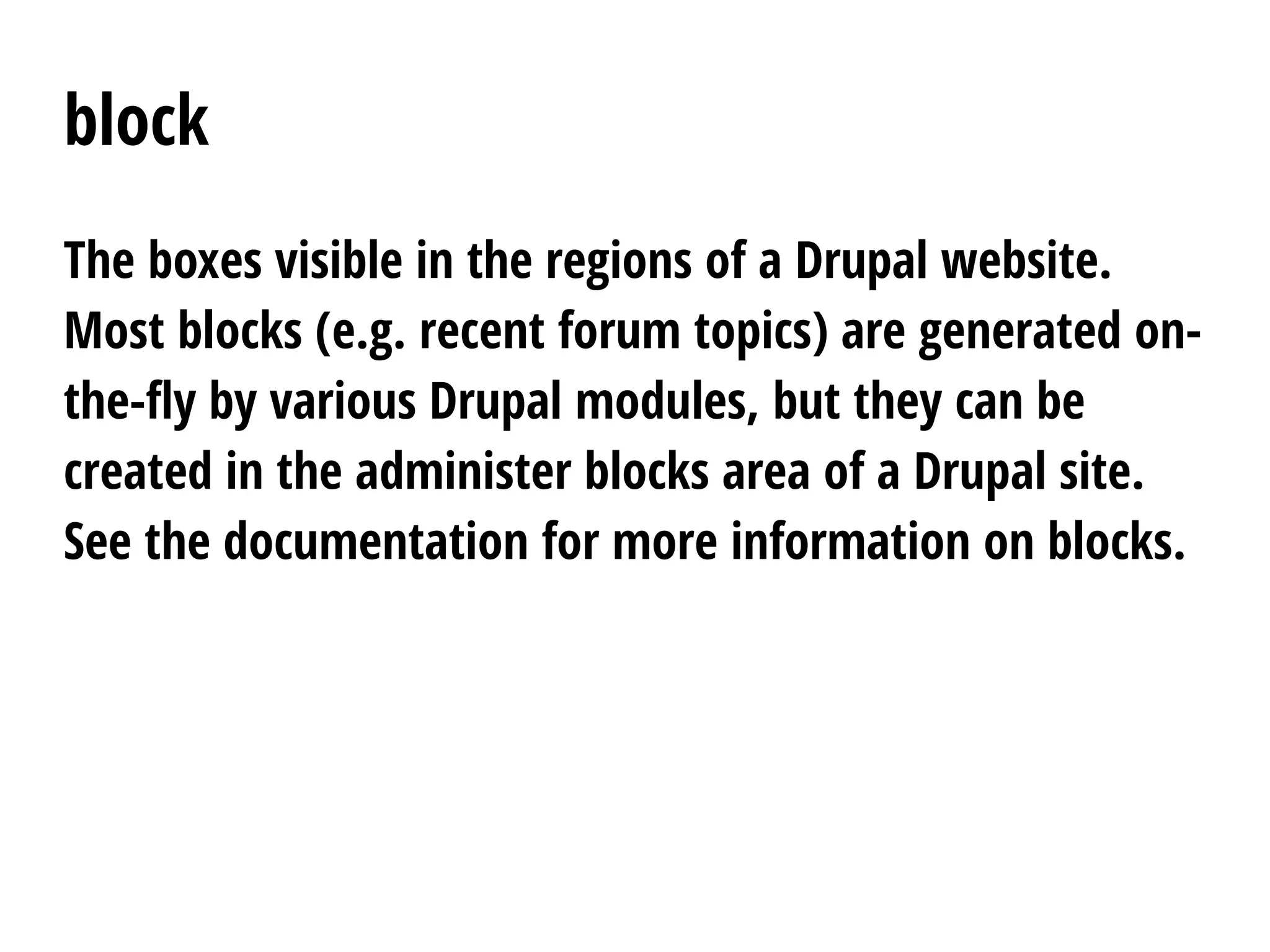block
The boxes visible in the regions of a Drupal website.
Most blocks (e.g. recent forum topics) are generated on-
the-fly by various Drupal modules, but they can be
created in the administer blocks area of a Drupal site.
See the documentation for more information on blocks.
 