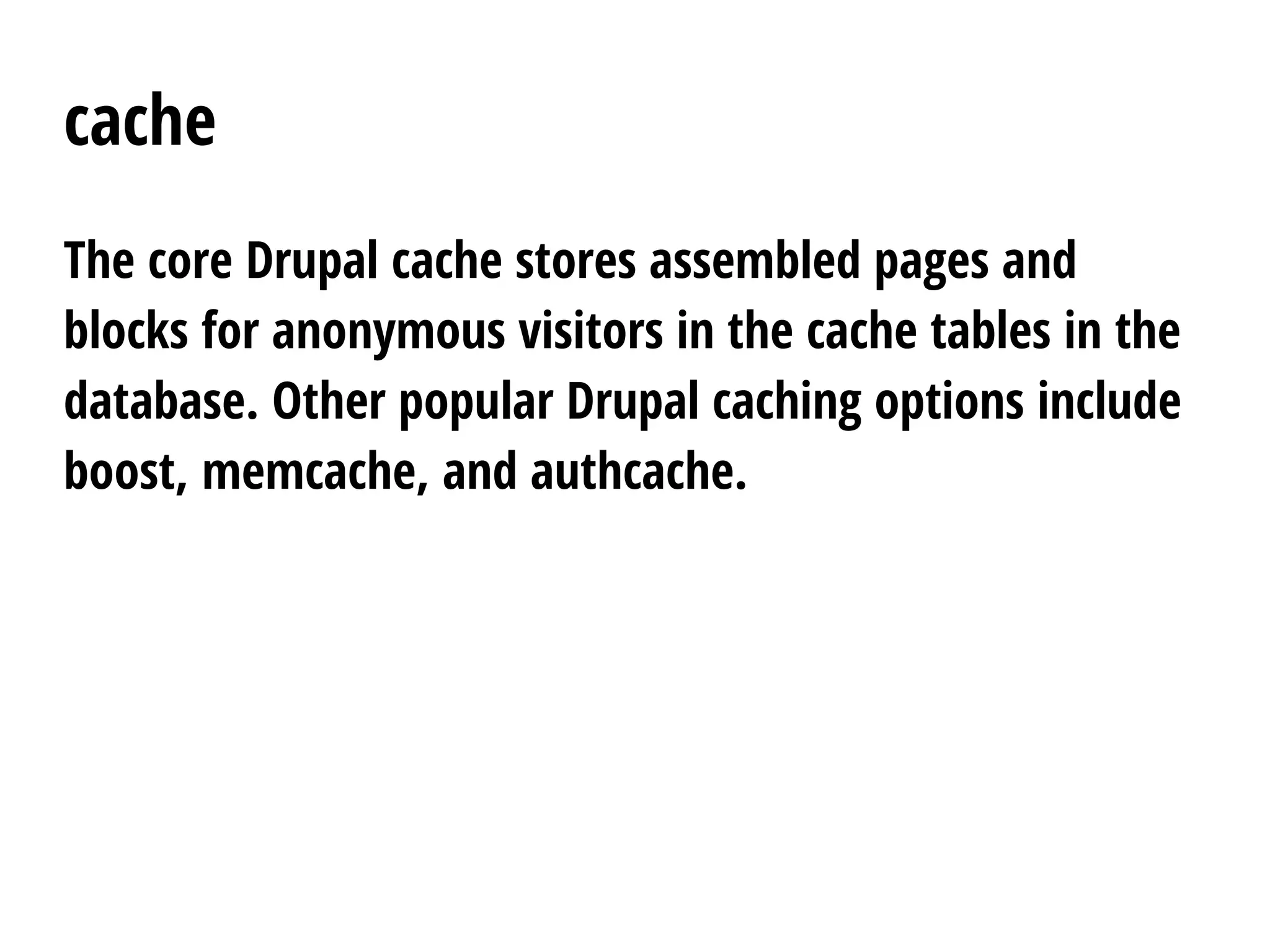 cache
The core Drupal cache stores assembled pages and
blocks for anonymous visitors in the cache tables in the
database. Other popular Drupal caching options include
boost, memcache, and authcache.
 