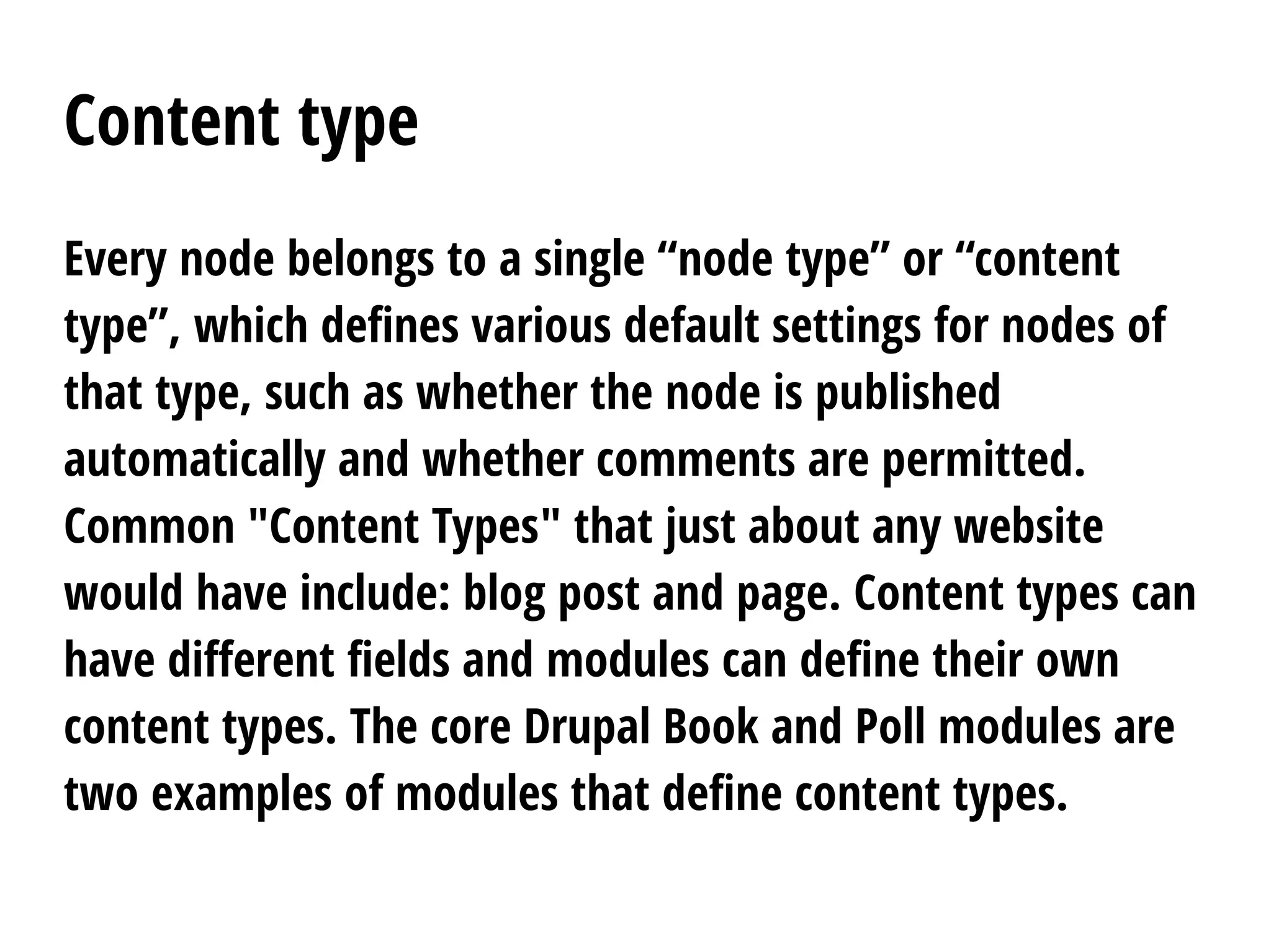 Content type
Every node belongs to a single “node type” or “content
type”, which defines various default settings for nodes of
that type, such as whether the node is published
automatically and whether comments are permitted.
Common "Content Types" that just about any website
would have include: blog post and page. Content types can
have different fields and modules can define their own
content types. The core Drupal Book and Poll modules are
two examples of modules that define content types.
 