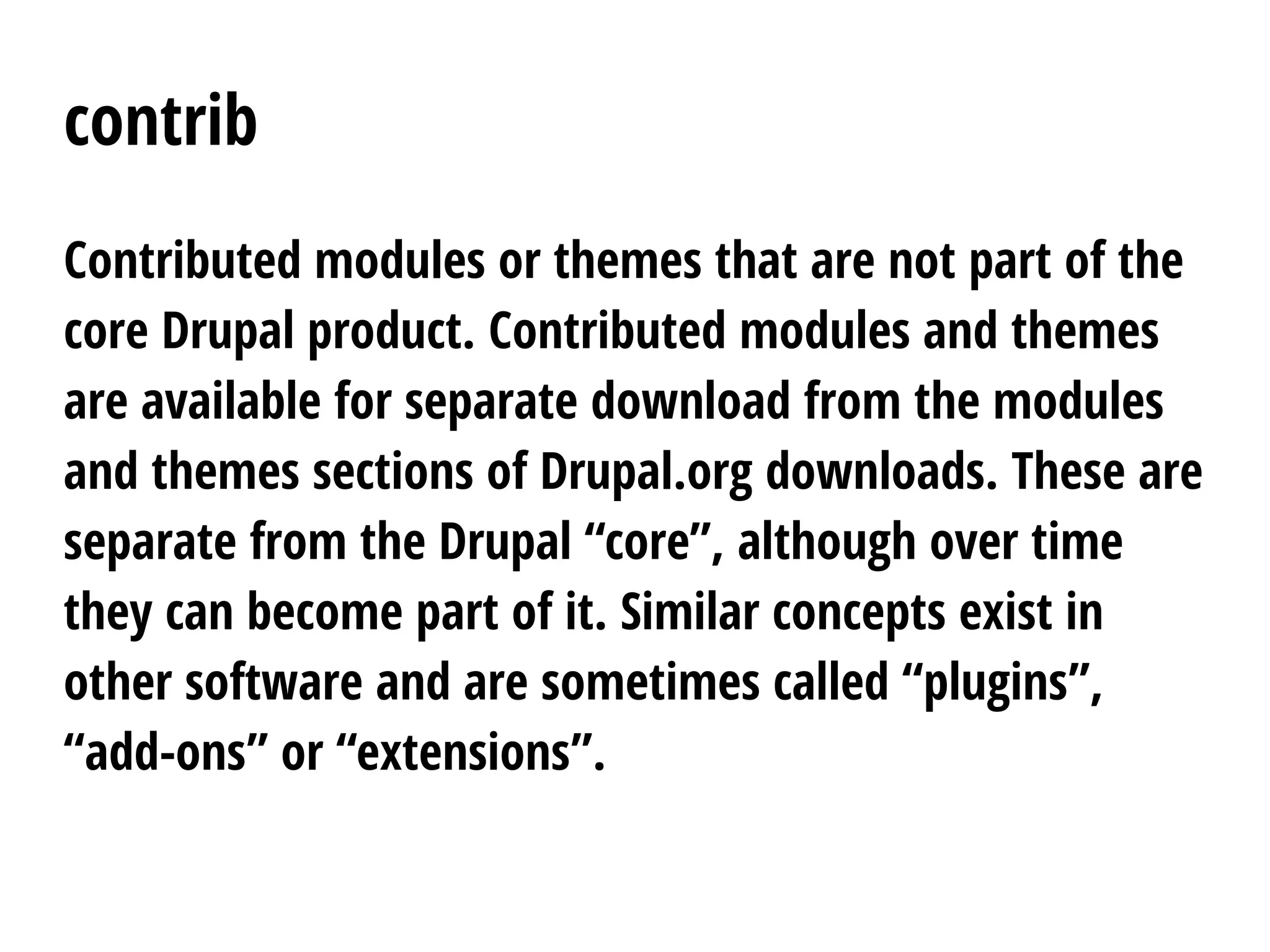 contrib
Contributed modules or themes that are not part of the
core Drupal product. Contributed modules and themes
are available for separate download from the modules
and themes sections of Drupal.org downloads. These are
separate from the Drupal “core”, although over time
they can become part of it. Similar concepts exist in
other software and are sometimes called “plugins”,
“add-ons” or “extensions”.
 