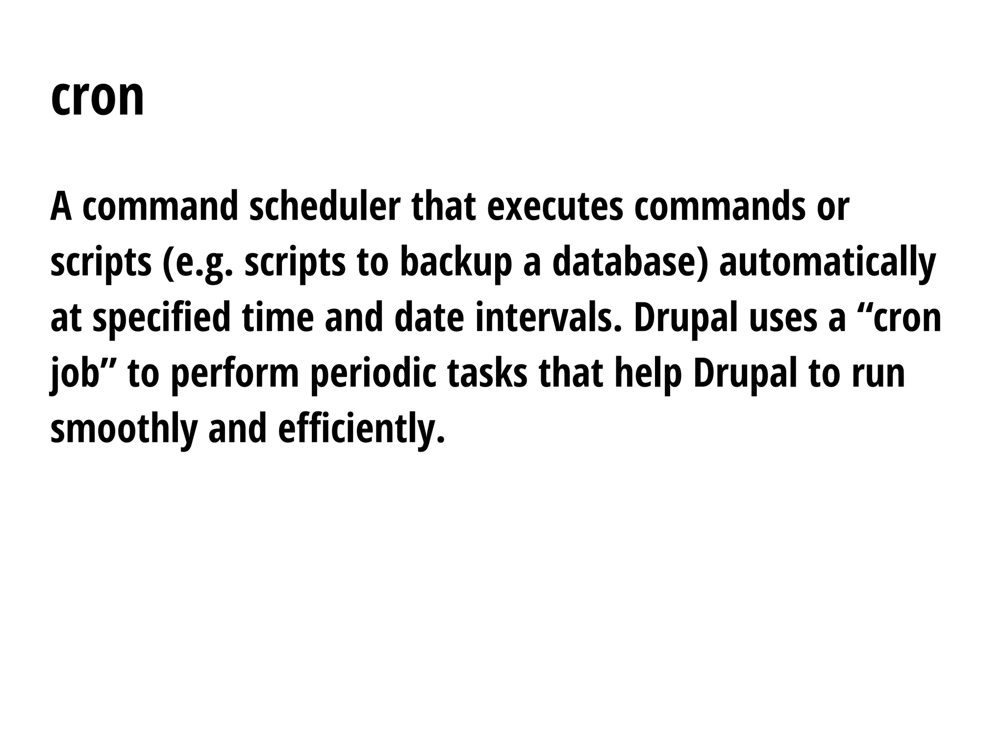 cron
A command scheduler that executes commands or
scripts (e.g. scripts to backup a database) automatically
at specified time and date intervals. Drupal uses a “cron
job” to perform periodic tasks that help Drupal to run
smoothly and efficiently.
 