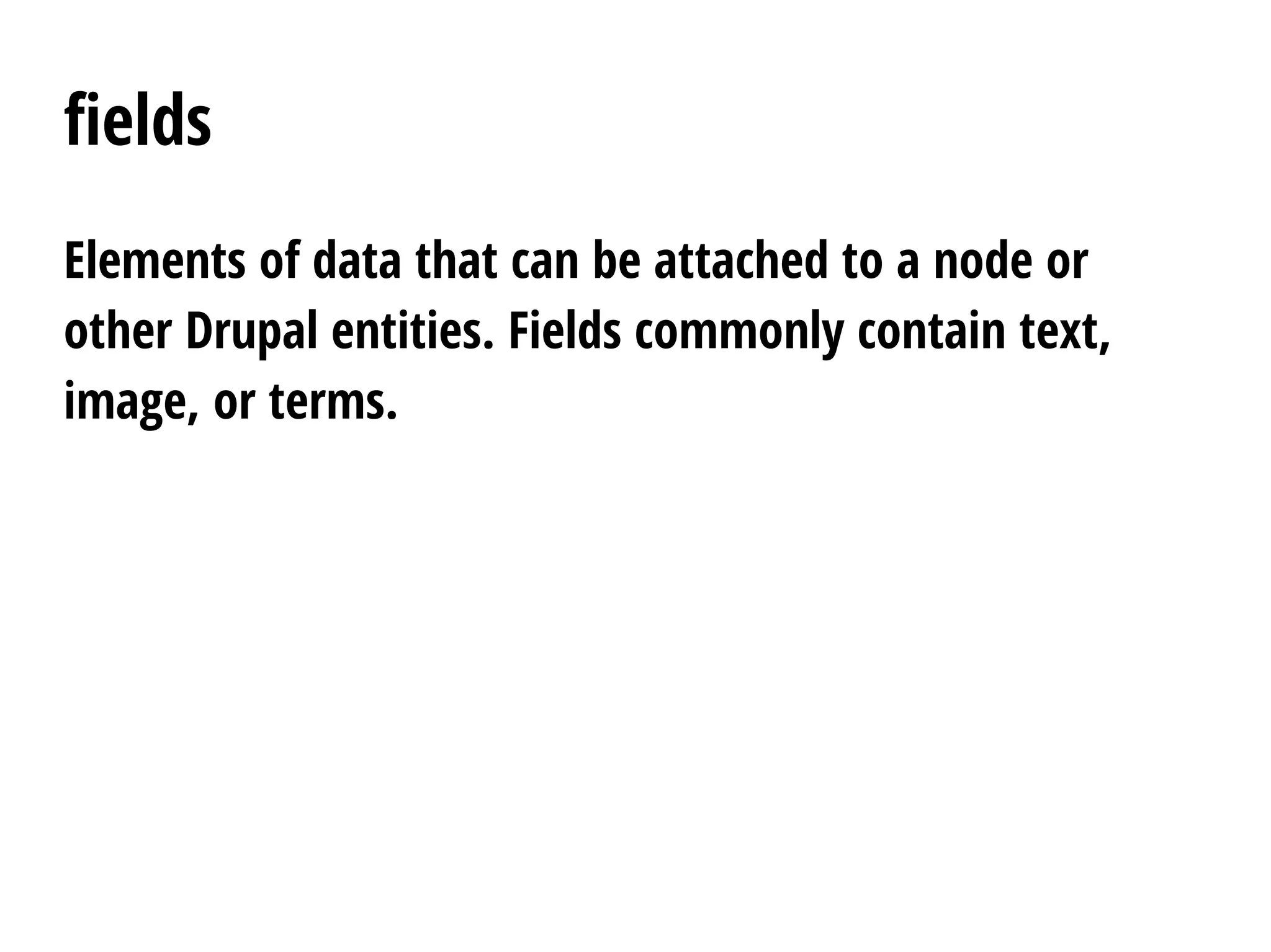 fields
Elements of data that can be attached to a node or
other Drupal entities. Fields commonly contain text,
image, or terms.
 