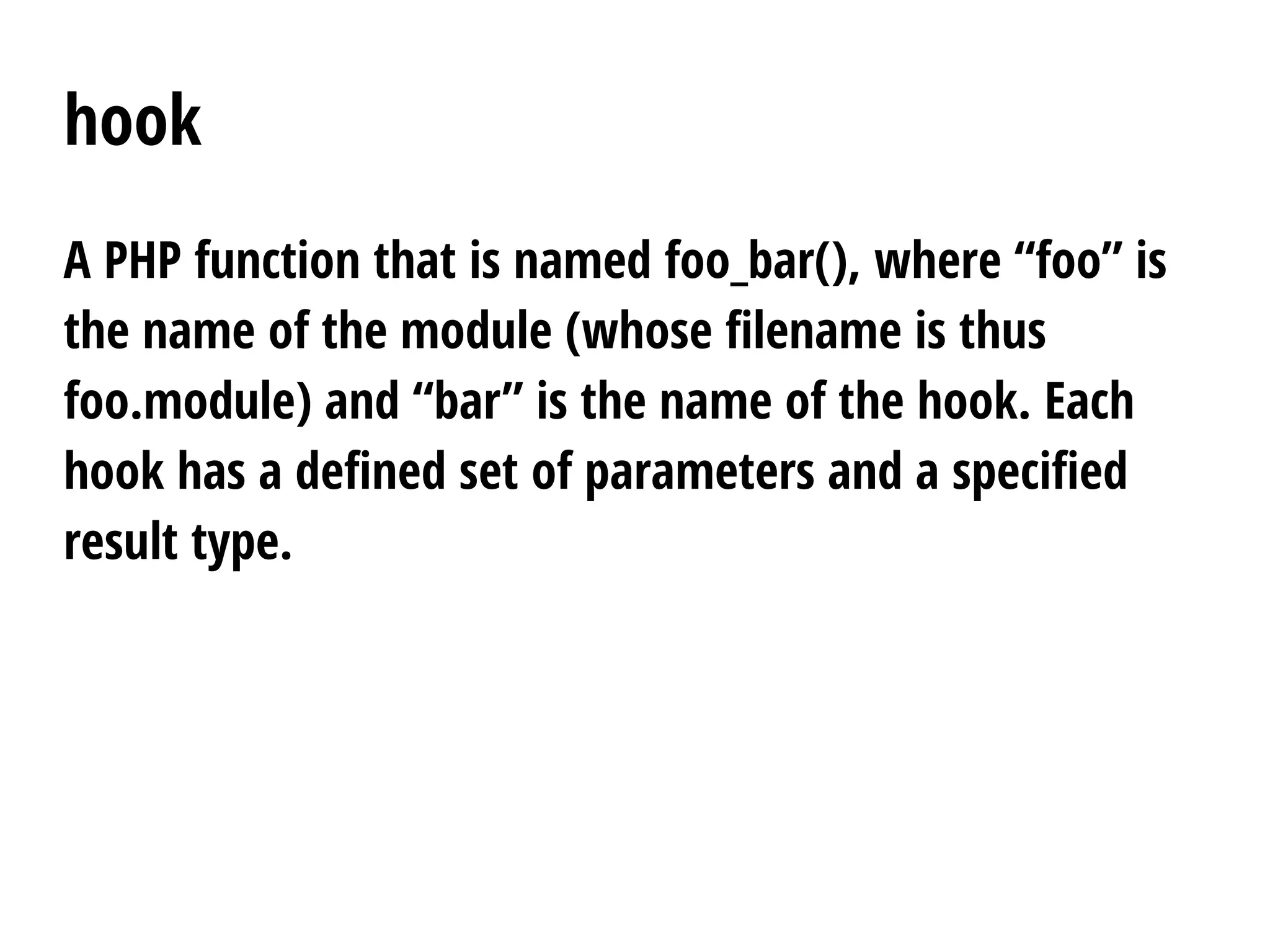 hook
A PHP function that is named foo_bar(), where “foo” is
the name of the module (whose filename is thus
foo.module) and “bar” is the name of the hook. Each
hook has a defined set of parameters and a specified
result type.
 