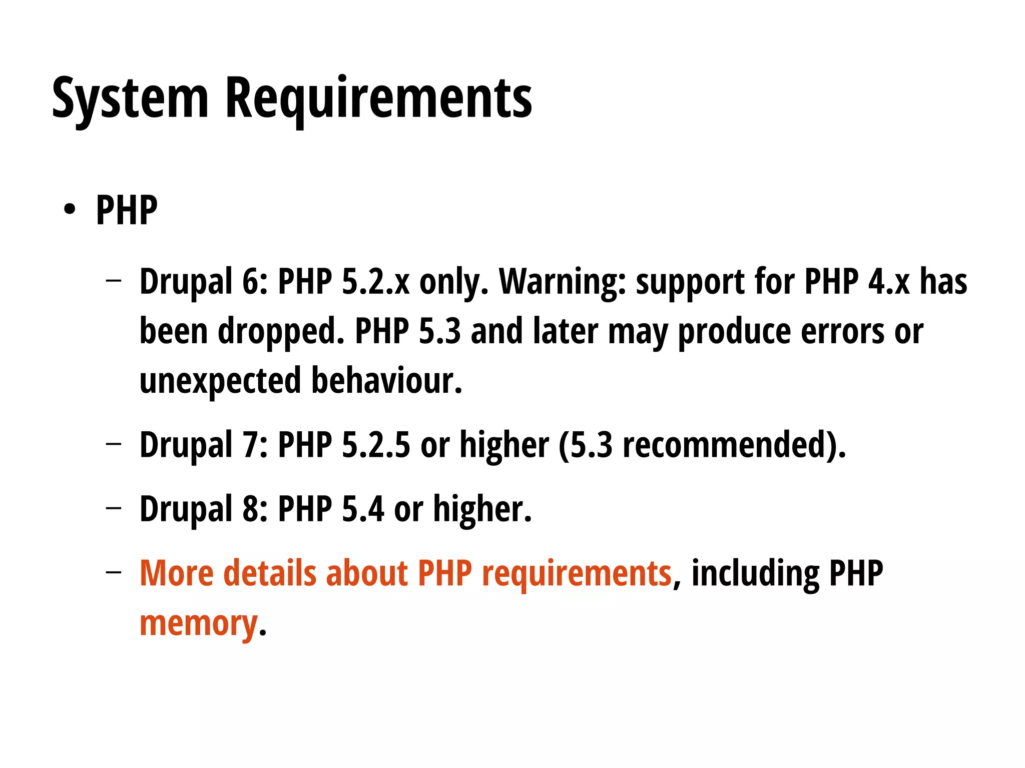 System Requirements
●
PHP
– Drupal 6: PHP 5.2.x only. Warning: support for PHP 4.x has
been dropped. PHP 5.3 and later may produce errors or
unexpected behaviour.
– Drupal 7: PHP 5.2.5 or higher (5.3 recommended).
– Drupal 8: PHP 5.4 or higher.
– More details about PHP requirements, including PHP
memory.
 