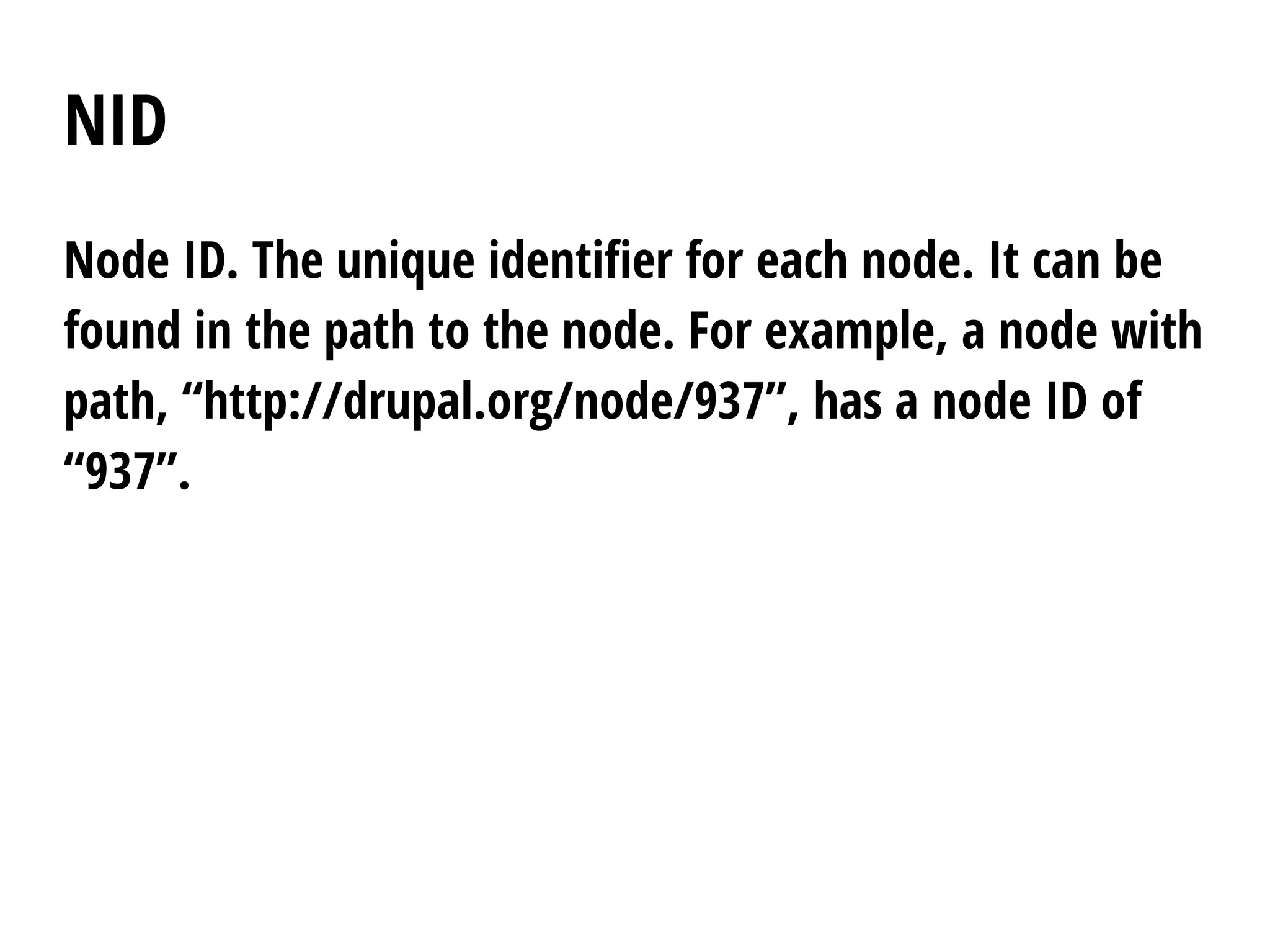 NID
Node ID. The unique identifier for each node. It can be
found in the path to the node. For example, a node with
path, “http://drupal.org/node/937”, has a node ID of
“937”.
 