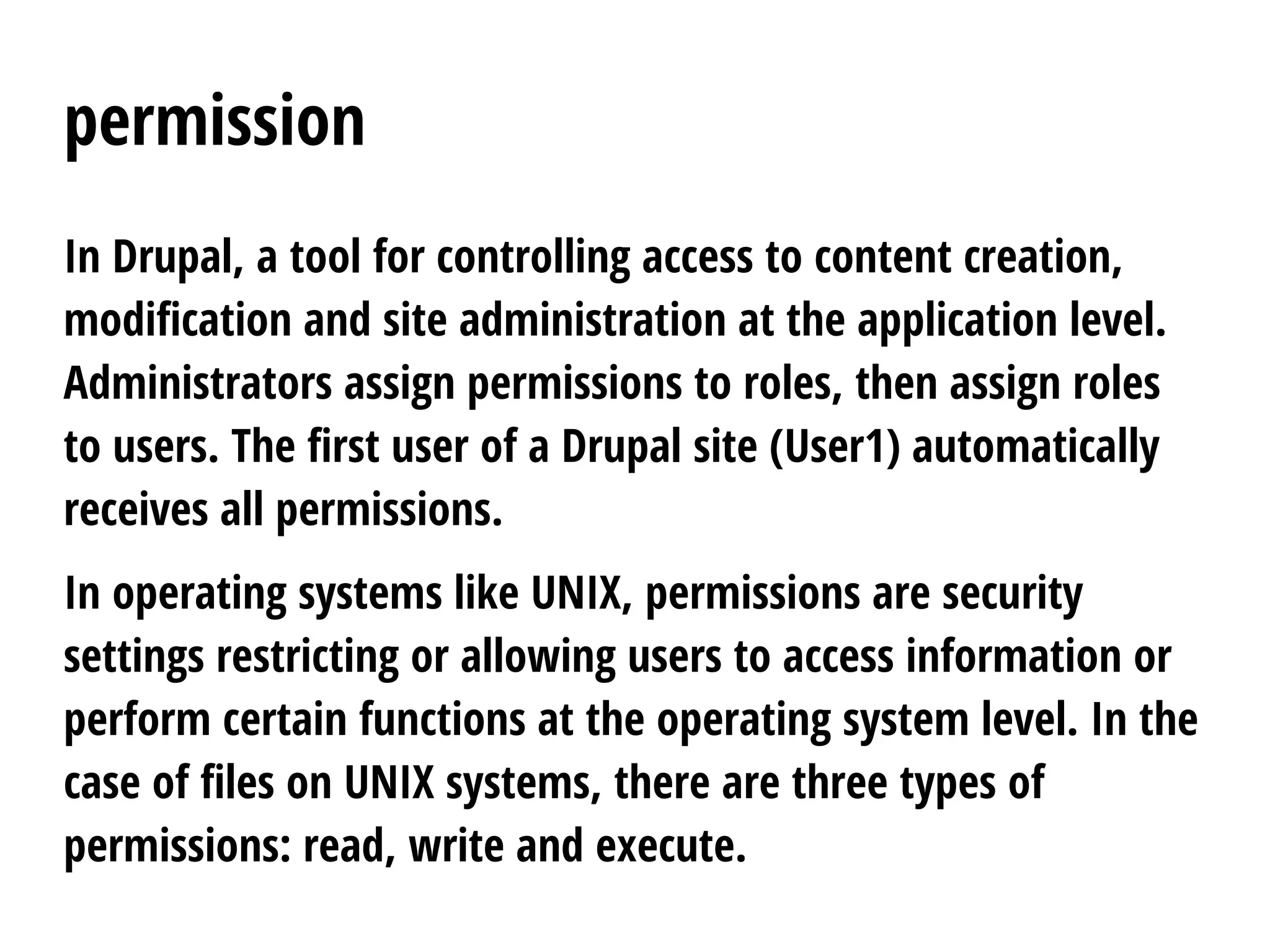 permission
In Drupal, a tool for controlling access to content creation,
modification and site administration at the application level.
Administrators assign permissions to roles, then assign roles
to users. The first user of a Drupal site (User1) automatically
receives all permissions.
In operating systems like UNIX, permissions are security
settings restricting or allowing users to access information or
perform certain functions at the operating system level. In the
case of files on UNIX systems, there are three types of
permissions: read, write and execute.
 