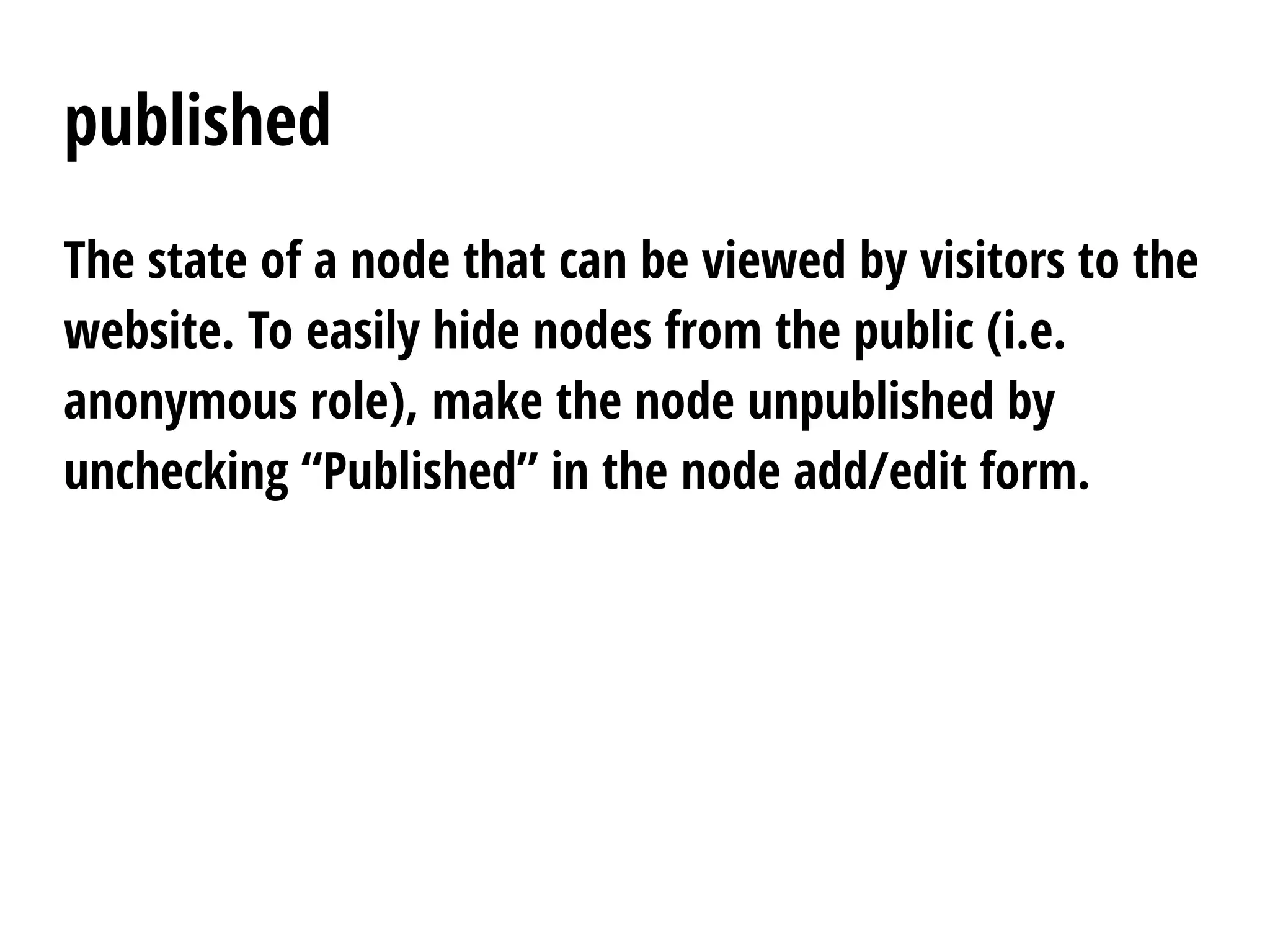 published
The state of a node that can be viewed by visitors to the
website. To easily hide nodes from the public (i.e.
anonymous role), make the node unpublished by
unchecking “Published” in the node add/edit form.
 