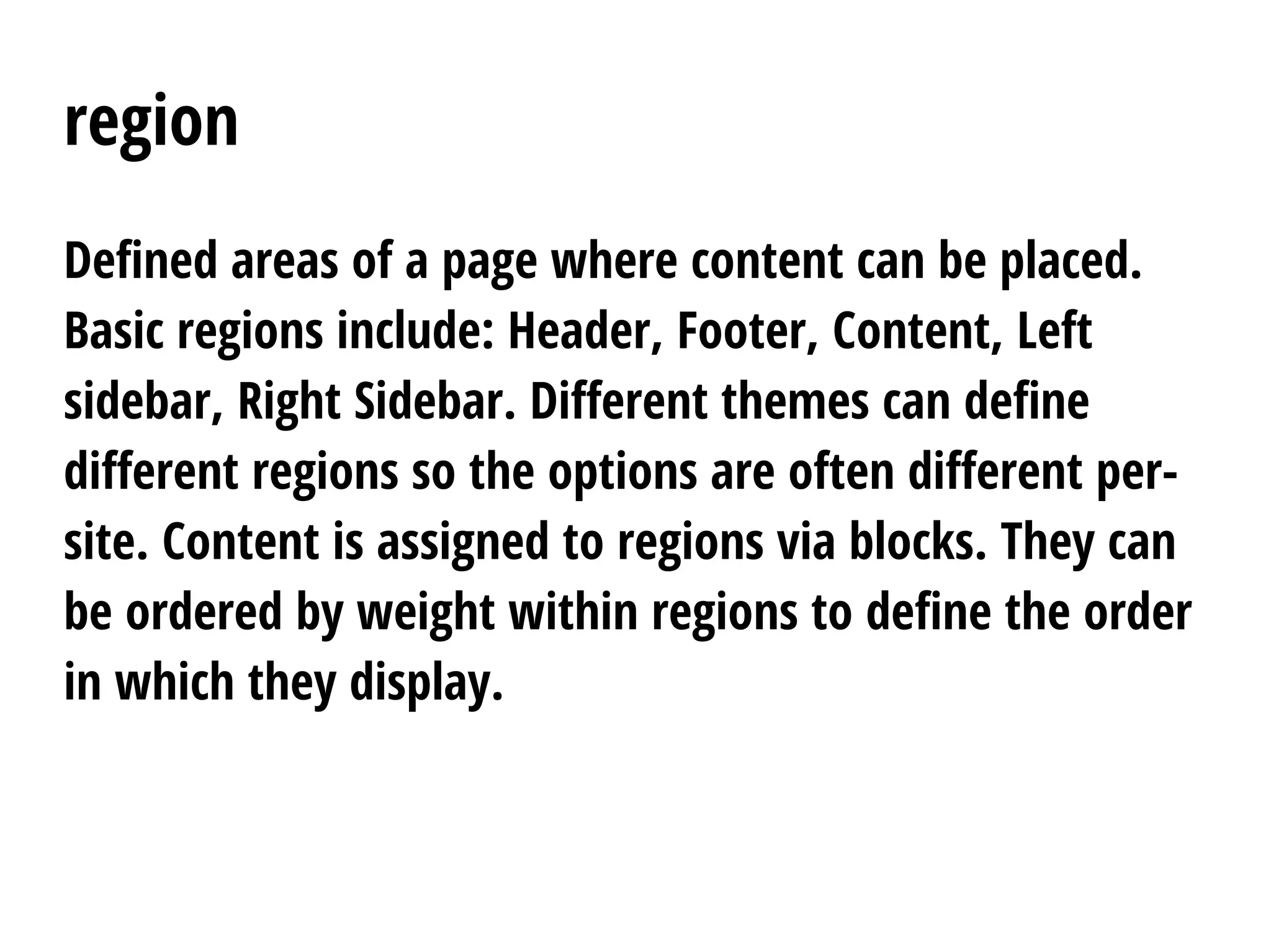 region
Defined areas of a page where content can be placed.
Basic regions include: Header, Footer, Content, Left
sidebar, Right Sidebar. Different themes can define
different regions so the options are often different per-
site. Content is assigned to regions via blocks. They can
be ordered by weight within regions to define the order
in which they display.
 