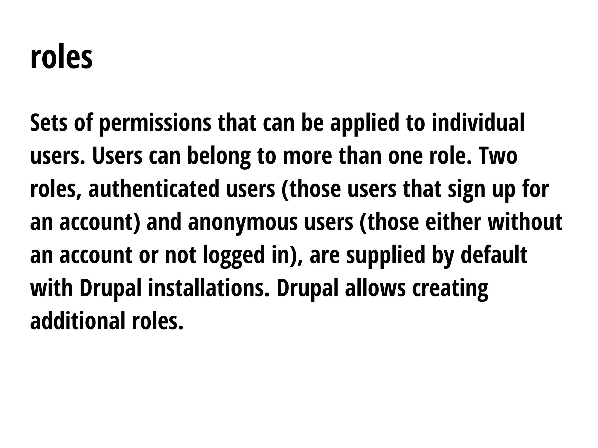 roles
Sets of permissions that can be applied to individual
users. Users can belong to more than one role. Two
roles, authenticated users (those users that sign up for
an account) and anonymous users (those either without
an account or not logged in), are supplied by default
with Drupal installations. Drupal allows creating
additional roles.
 