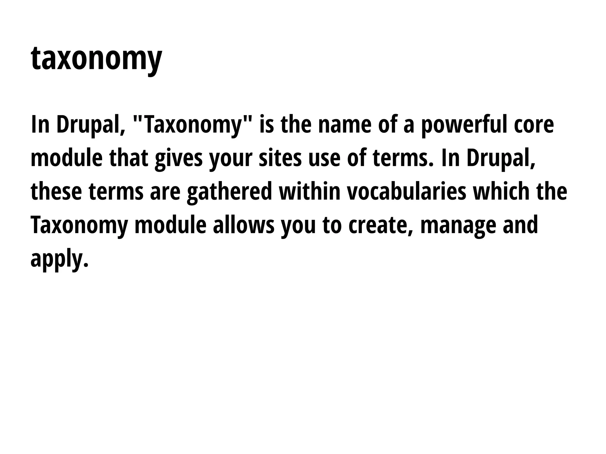 taxonomy
In Drupal, "Taxonomy" is the name of a powerful core
module that gives your sites use of terms. In Drupal,
these terms are gathered within vocabularies which the
Taxonomy module allows you to create, manage and
apply.
 