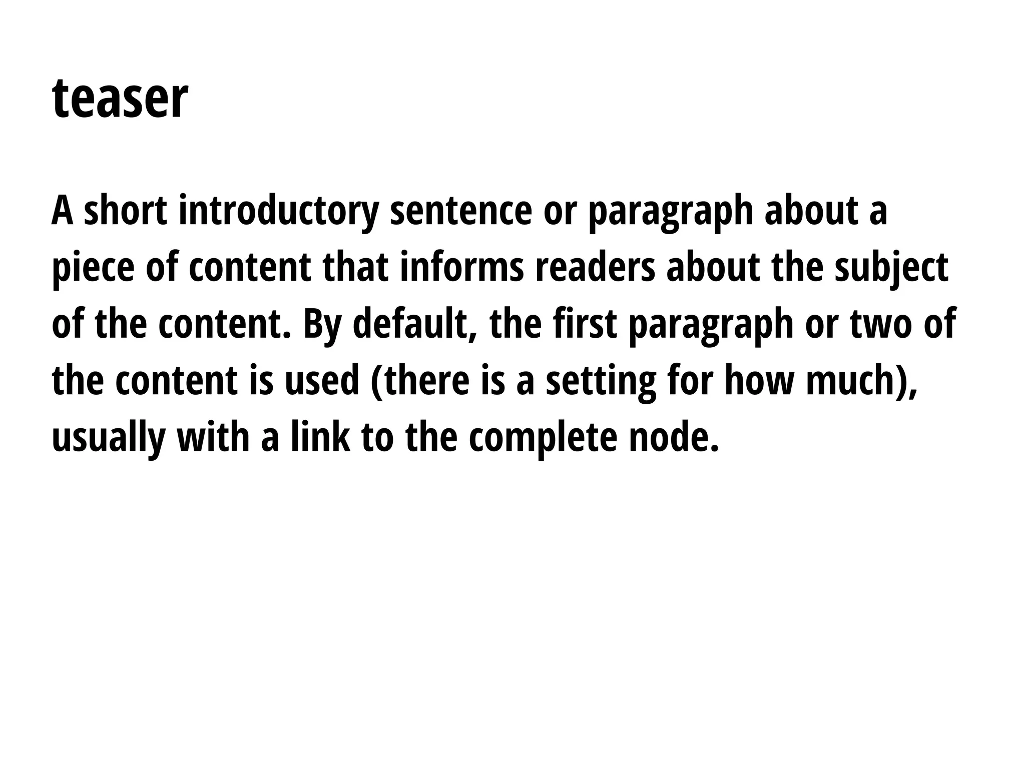 teaser
A short introductory sentence or paragraph about a
piece of content that informs readers about the subject
of the content. By default, the first paragraph or two of
the content is used (there is a setting for how much),
usually with a link to the complete node.
 