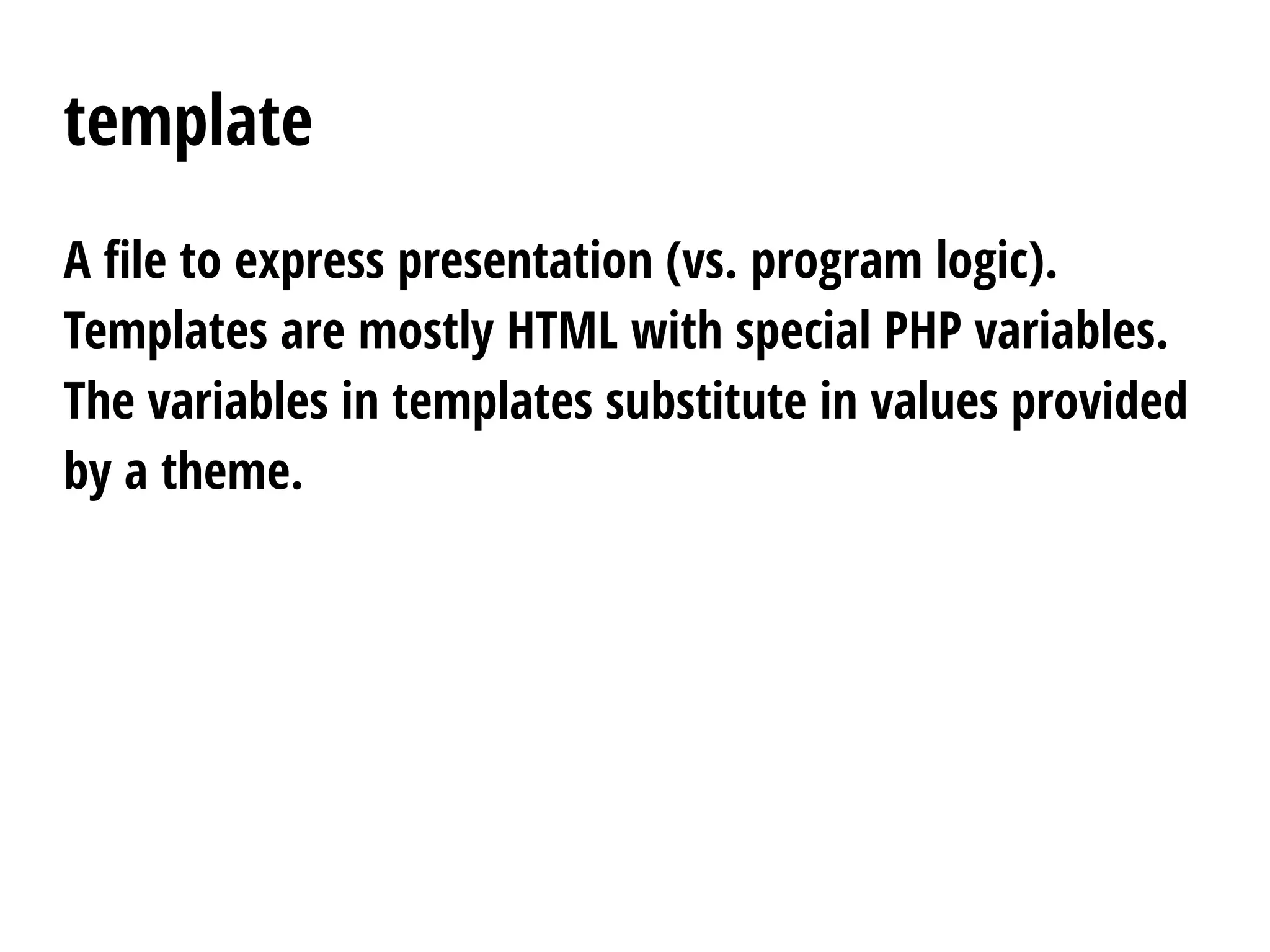 template
A file to express presentation (vs. program logic).
Templates are mostly HTML with special PHP variables.
The variables in templates substitute in values provided
by a theme.
 