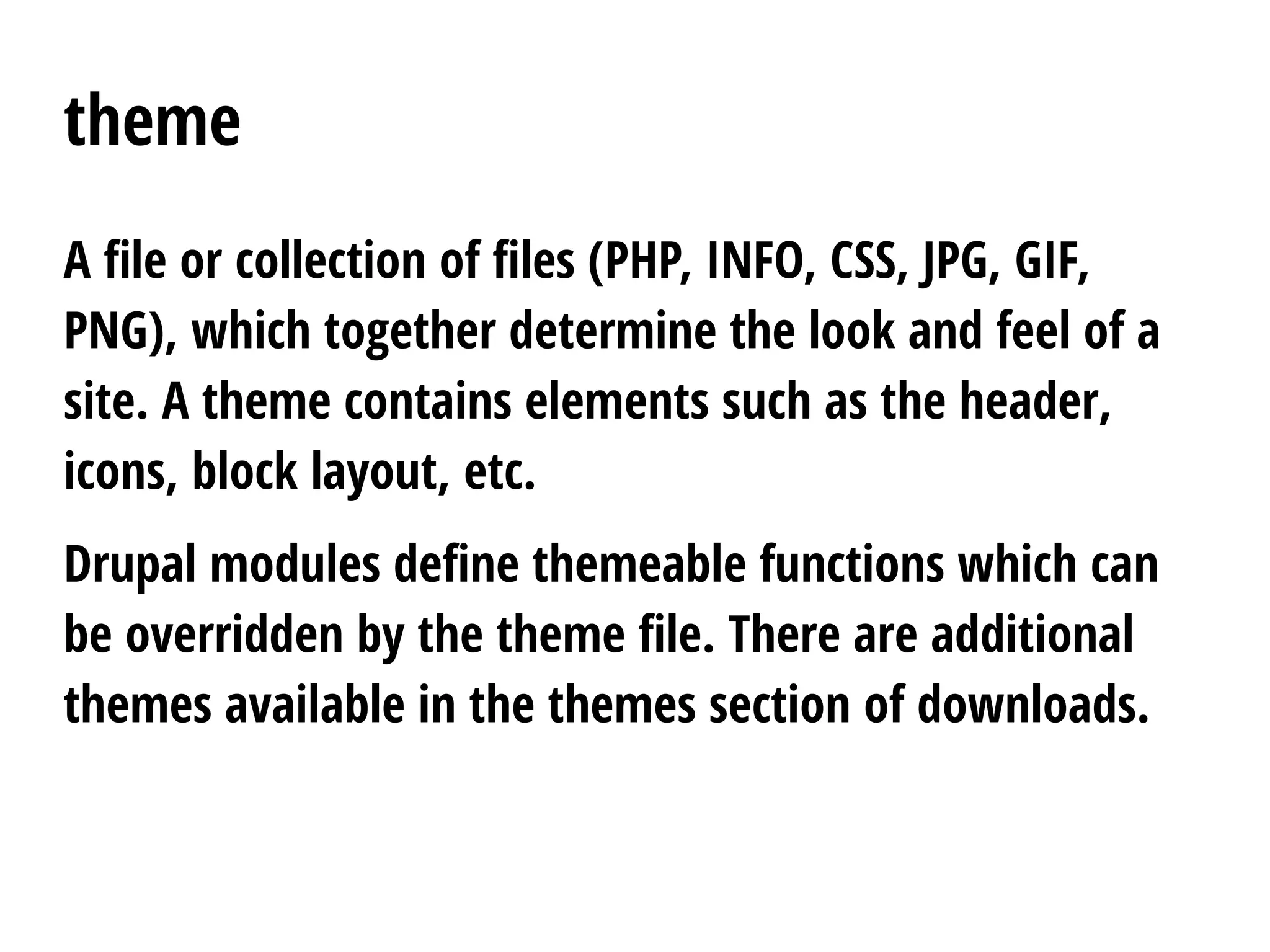 theme
A file or collection of files (PHP, INFO, CSS, JPG, GIF,
PNG), which together determine the look and feel of a
site. A theme contains elements such as the header,
icons, block layout, etc.
Drupal modules define themeable functions which can
be overridden by the theme file. There are additional
themes available in the themes section of downloads.
 