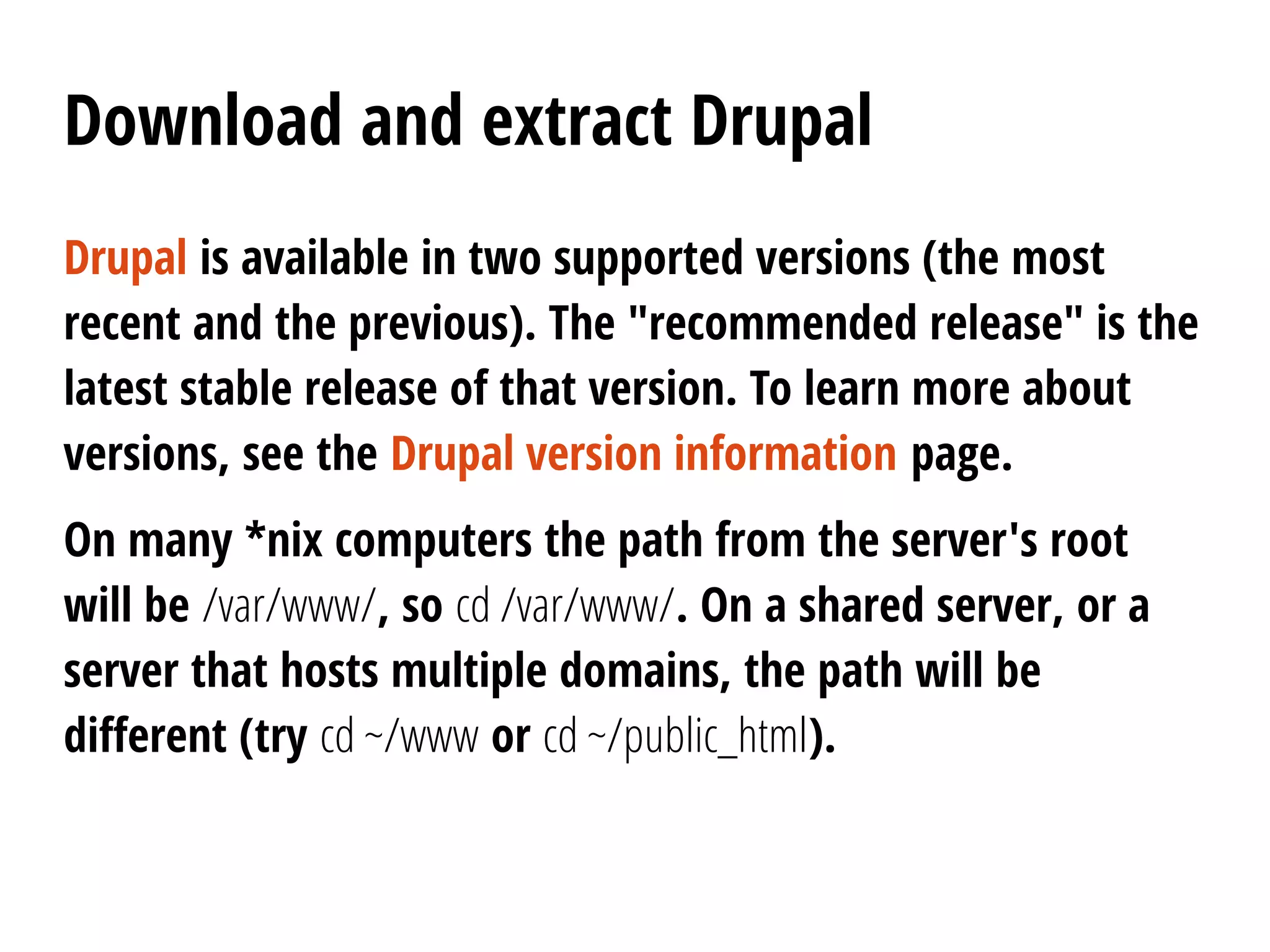 Download and extract Drupal
Drupal is available in two supported versions (the most
recent and the previous). The "recommended release" is the
latest stable release of that version. To learn more about
versions, see the Drupal version information page.
On many *nix computers the path from the server's root
will be /var/www/, so cd /var/www/. On a shared server, or a
server that hosts multiple domains, the path will be
different (try cd ~/www or cd ~/public_html).
 