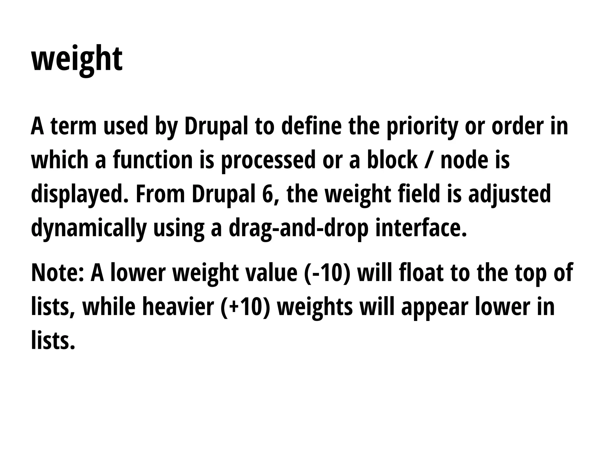 weight
A term used by Drupal to define the priority or order in
which a function is processed or a block / node is
displayed. From Drupal 6, the weight field is adjusted
dynamically using a drag-and-drop interface.
Note: A lower weight value (-10) will float to the top of
lists, while heavier (+10) weights will appear lower in
lists.
 