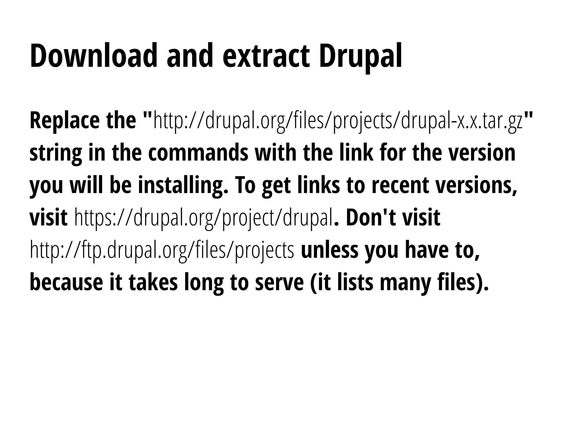 Download and extract Drupal
Replace the "http://drupal.org/files/projects/drupal-x.x.tar.gz"
string in the commands with the link for the version
you will be installing. To get links to recent versions,
visit https://drupal.org/project/drupal. Don't visit
http://ftp.drupal.org/files/projects unless you have to,
because it takes long to serve (it lists many files).
 