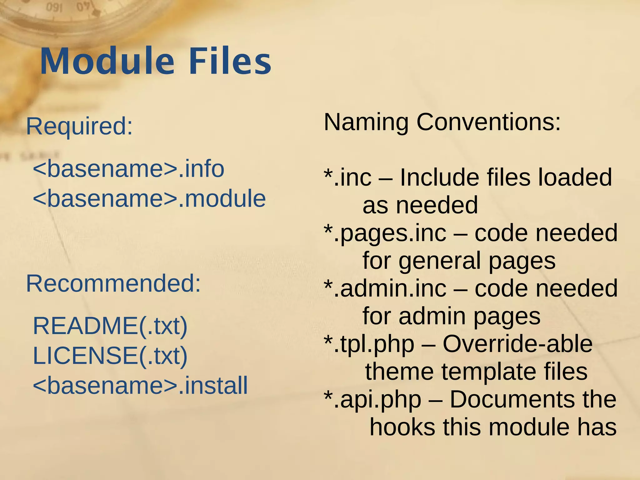Module Files
Required:
<basename>.info
<basename>.module
Recommended:
README(.txt)
LICENSE(.txt)
<basename>.install
Naming Conventions:
*.inc – Include files loaded
as needed
*.pages.inc – code needed
for general pages
*.admin.inc – code needed
for admin pages
*.tpl.php – Override-able
theme template files
*.api.php – Documents the
hooks this module has
 