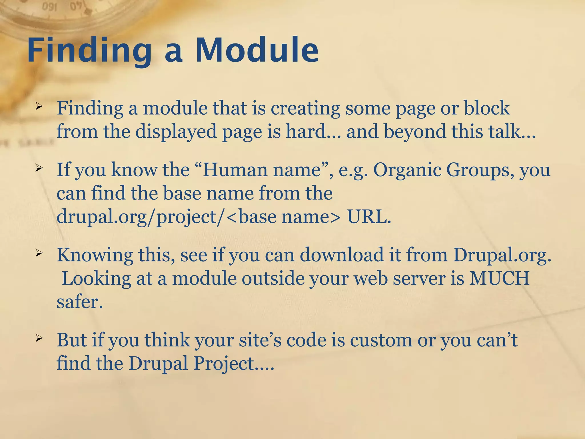 Finding a Module
➢ Finding a module that is creating some page or block
from the displayed page is hard… and beyond this talk…
➢ If you know the “Human name”, e.g. Organic Groups, you
can find the base name from the
drupal.org/project/<base name> URL.
➢ Knowing this, see if you can download it from Drupal.org.
Looking at a module outside your web server is MUCH
safer.
➢ But if you think your site’s code is custom or you can’t
find the Drupal Project….
 