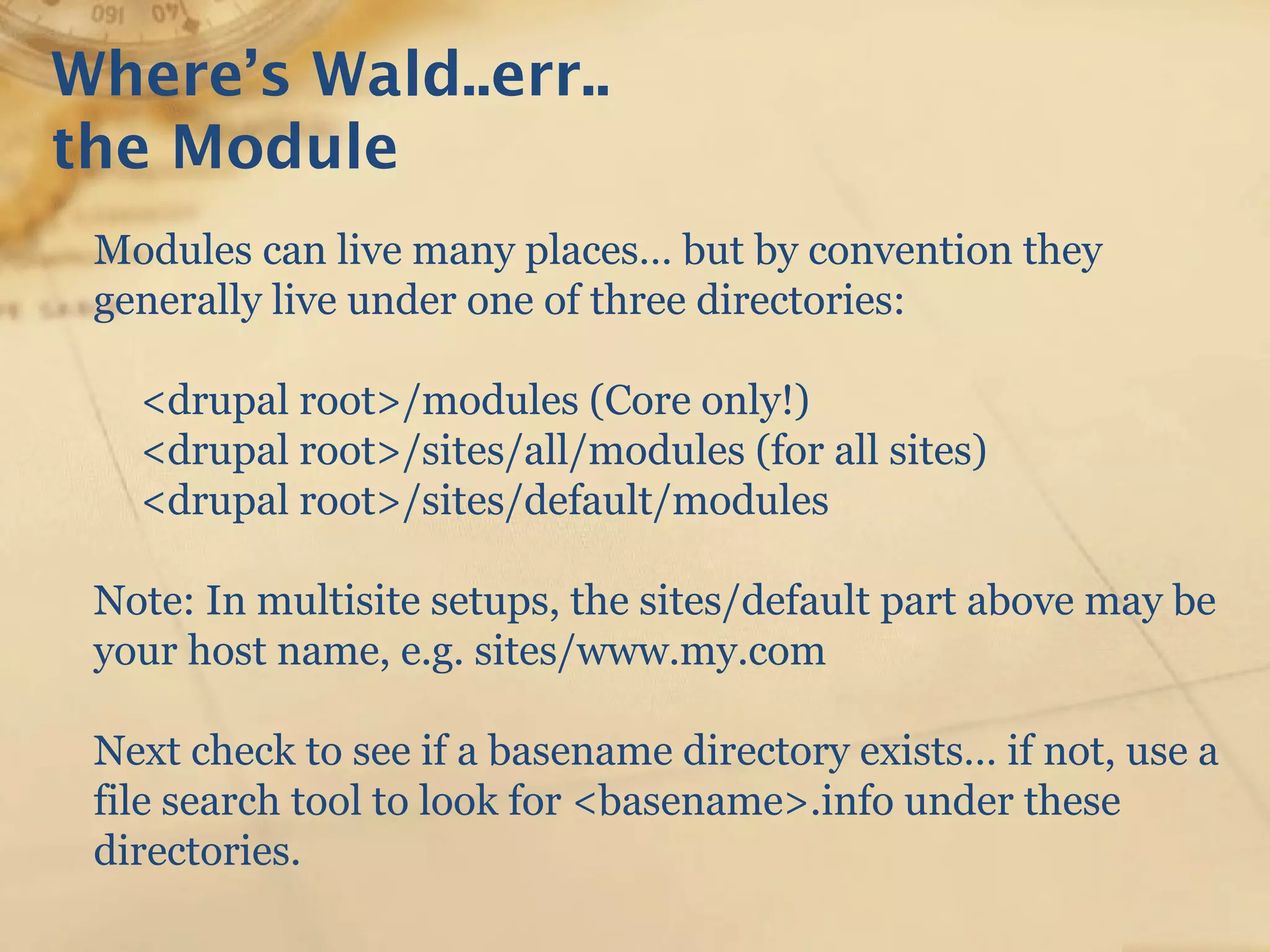 Where’s Wald..err..
the Module
Modules can live many places… but by convention they
generally live under one of three directories:
<drupal root>/modules (Core only!)
<drupal root>/sites/all/modules (for all sites)
<drupal root>/sites/default/modules
Note: In multisite setups, the sites/default part above may be
your host name, e.g. sites/www.my.com
Next check to see if a basename directory exists… if not, use a
file search tool to look for <basename>.info under these
directories.
 