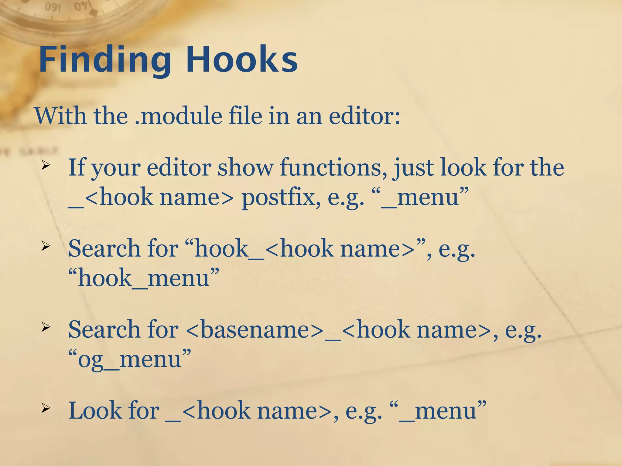 Finding Hooks
With the .module file in an editor:
➢ If your editor show functions, just look for the
_<hook name> postfix, e.g. “_menu”
➢ Search for “hook_<hook name>”, e.g.
“hook_menu”
➢ Search for <basename>_<hook name>, e.g.
“og_menu”
➢ Look for _<hook name>, e.g. “_menu”
 