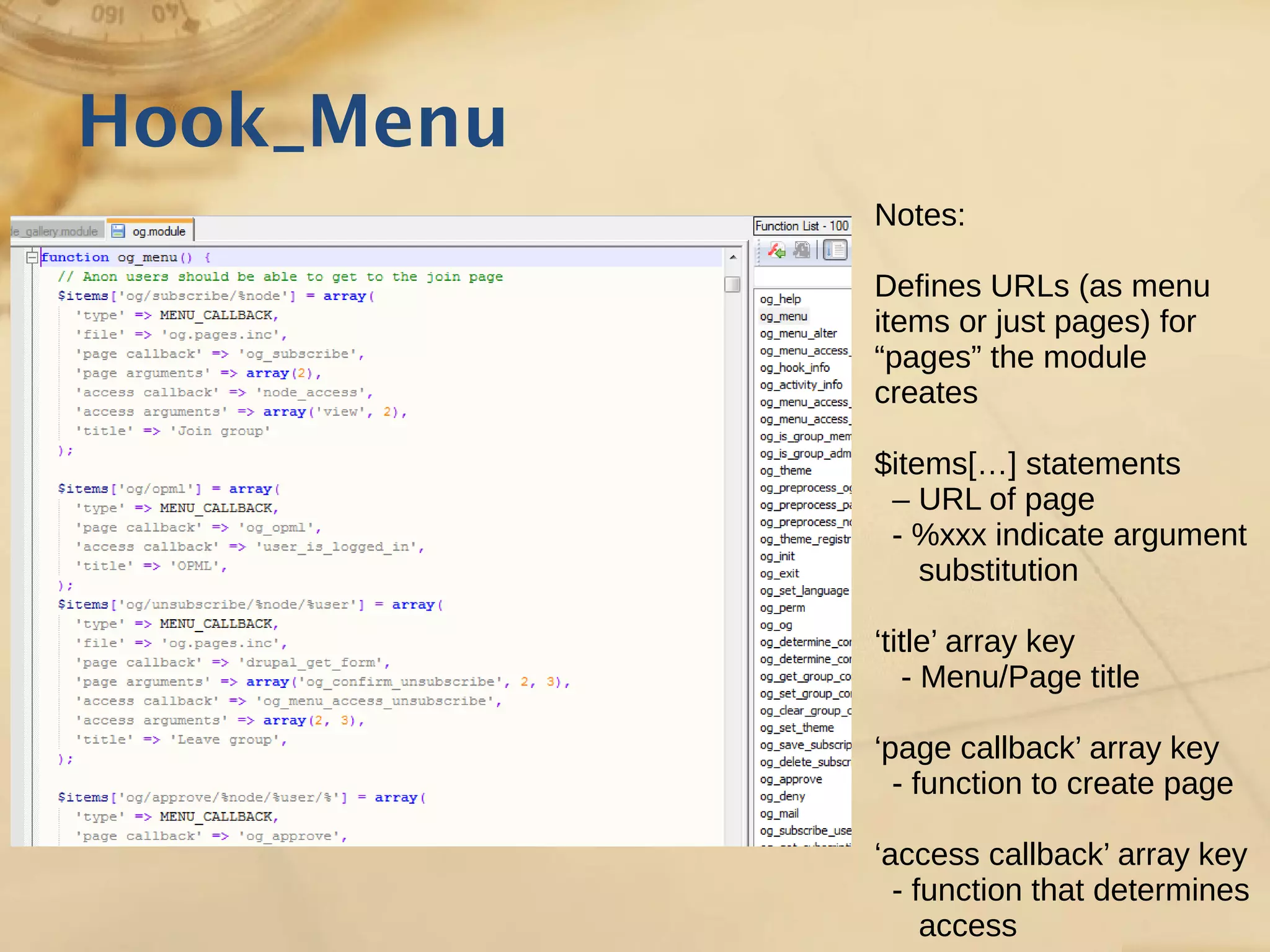 Hook_Menu
Notes:
Defines URLs (as menu
items or just pages) for
“pages” the module
creates
$items[…] statements
– URL of page
- %xxx indicate argument
substitution
‘title’ array key
- Menu/Page title
‘page callback’ array key
- function to create page
‘access callback’ array key
- function that determines
access
 