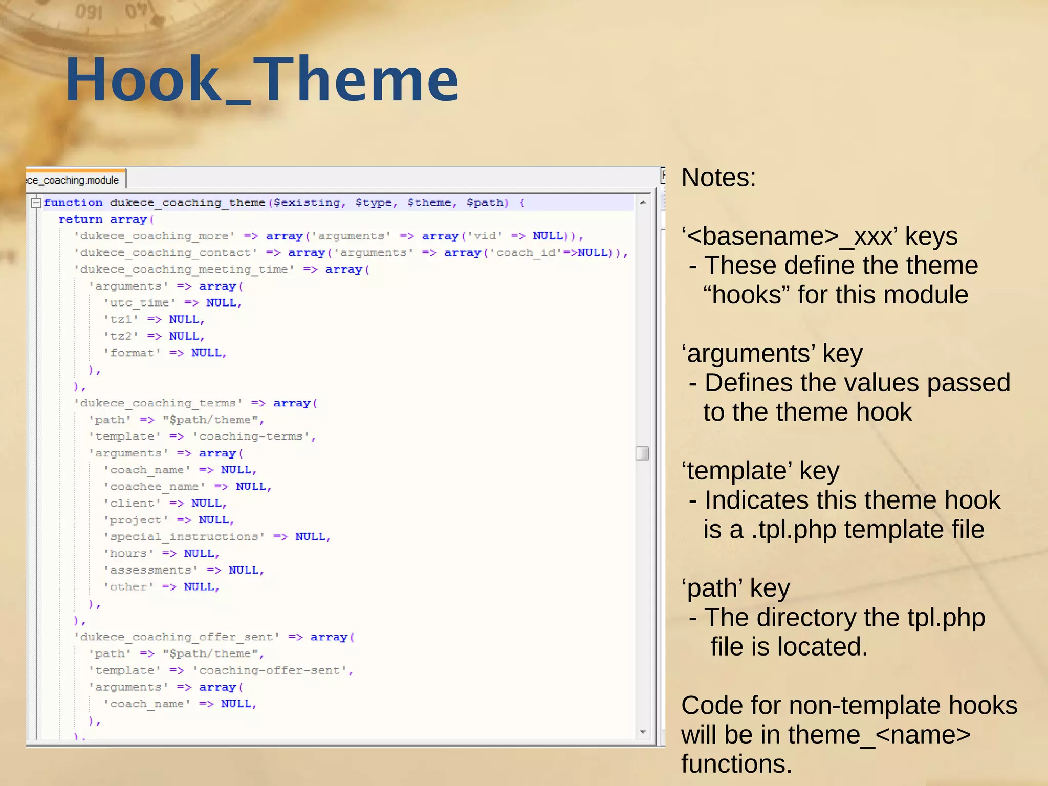 Hook_Theme
Notes:
‘<basename>_xxx’ keys
- These define the theme
“hooks” for this module
‘arguments’ key
- Defines the values passed
to the theme hook
‘template’ key
- Indicates this theme hook
is a .tpl.php template file
‘path’ key
- The directory the tpl.php
file is located.
Code for non-template hooks
will be in theme_<name>
functions.
 