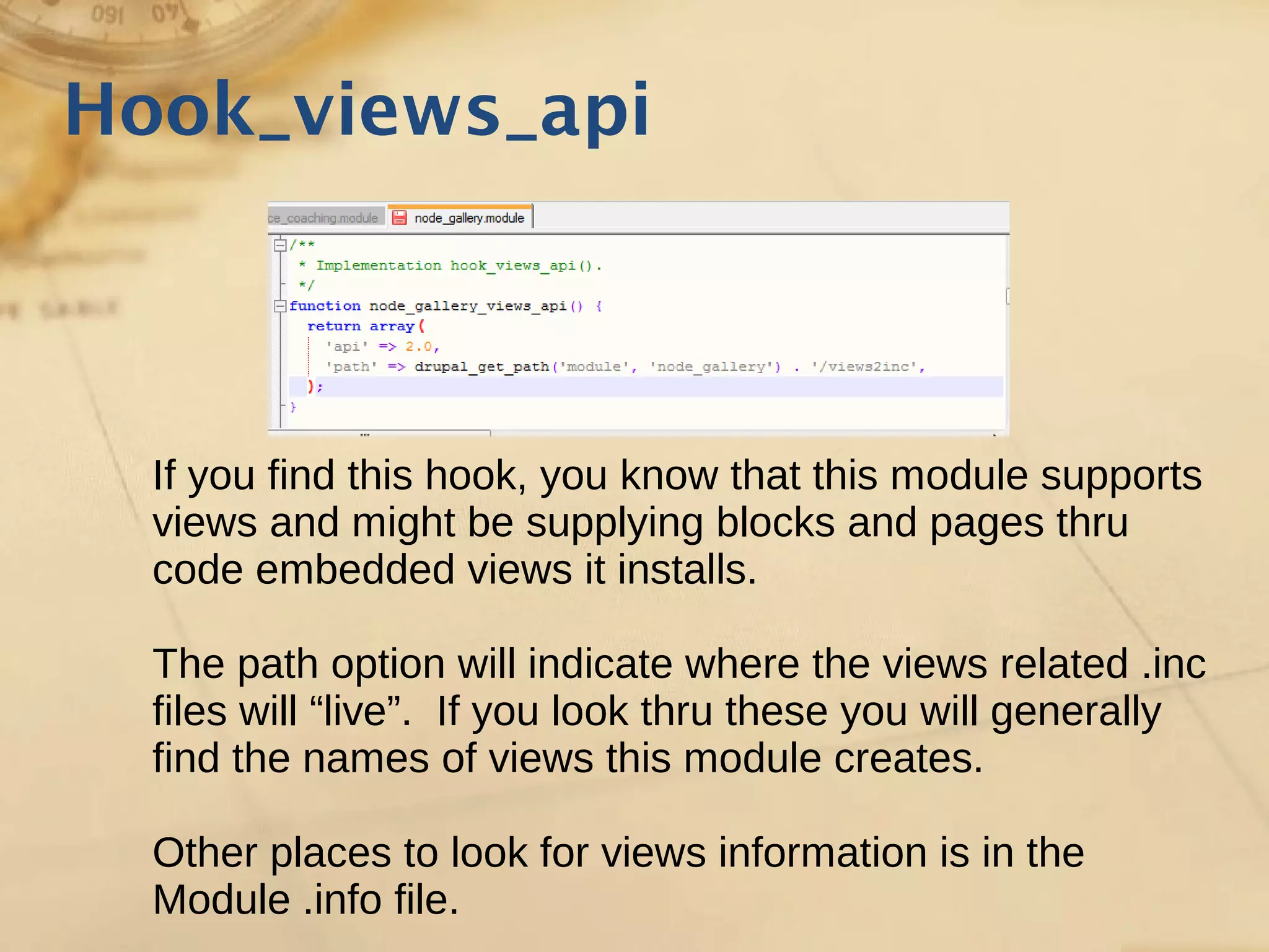 Hook_views_api
If you find this hook, you know that this module supports
views and might be supplying blocks and pages thru
code embedded views it installs.
The path option will indicate where the views related .inc
files will “live”. If you look thru these you will generally
find the names of views this module creates.
Other places to look for views information is in the
Module .info file.
 