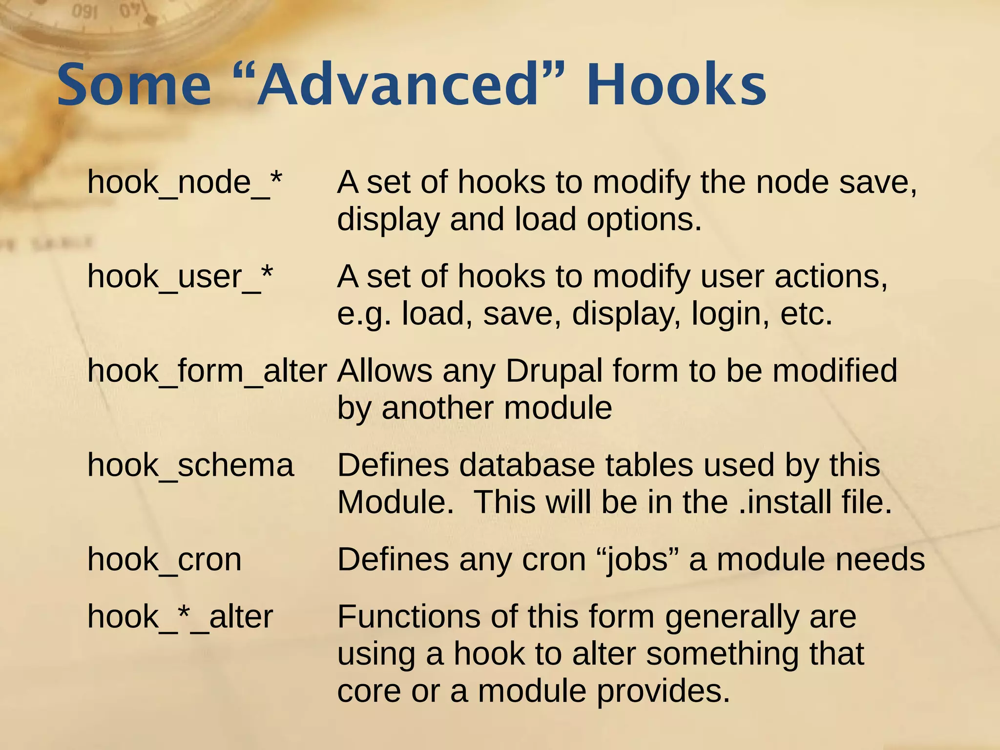 Some “Advanced” Hooks
hook_node_* A set of hooks to modify the node save,
display and load options.
hook_user_* A set of hooks to modify user actions,
e.g. load, save, display, login, etc.
hook_form_alter Allows any Drupal form to be modified
by another module
hook_schema Defines database tables used by this
Module. This will be in the .install file.
hook_cron Defines any cron “jobs” a module needs
hook_*_alter Functions of this form generally are
using a hook to alter something that
core or a module provides.
 