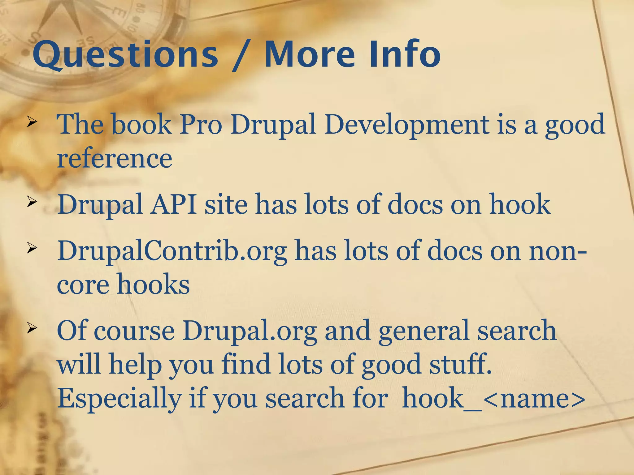 Questions / More Info
➢ The book Pro Drupal Development is a good
reference
➢ Drupal API site has lots of docs on hook
➢ DrupalContrib.org has lots of docs on non-
core hooks
➢ Of course Drupal.org and general search
will help you find lots of good stuff.
Especially if you search for hook_<name>
 
