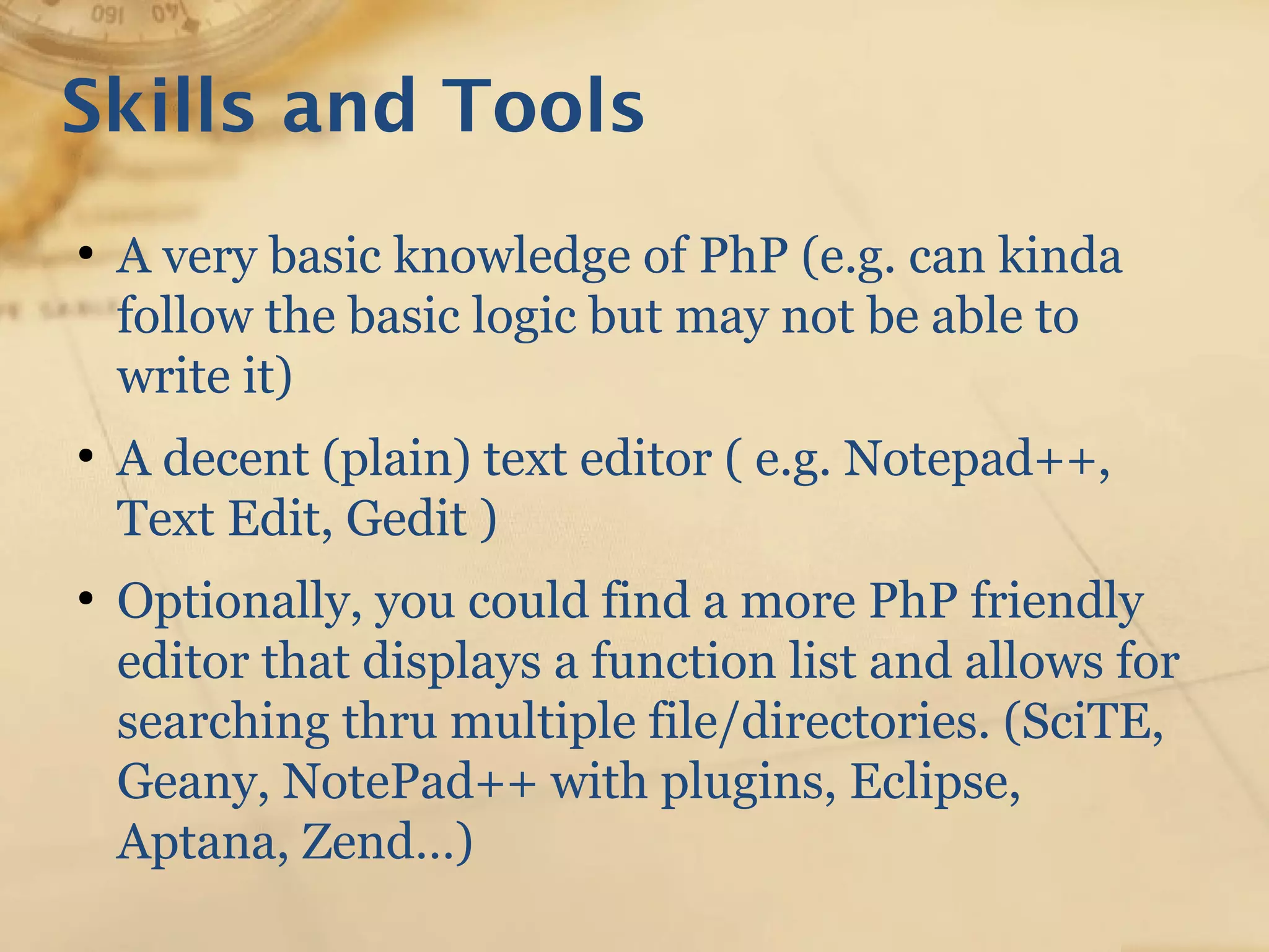 Skills and Tools
●
A very basic knowledge of PhP (e.g. can kinda
follow the basic logic but may not be able to
write it)
●
A decent (plain) text editor ( e.g. Notepad++,
Text Edit, Gedit )
●
Optionally, you could find a more PhP friendly
editor that displays a function list and allows for
searching thru multiple file/directories. (SciTE,
Geany, NotePad++ with plugins, Eclipse,
Aptana, Zend…)
 