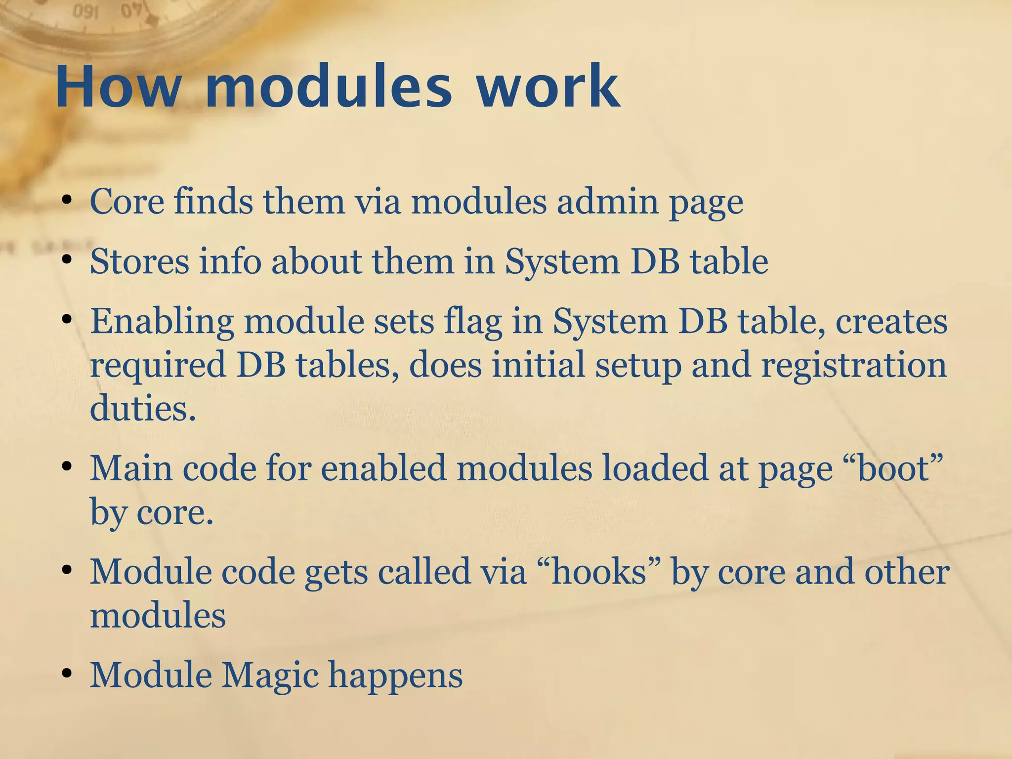 How modules work
●
Core finds them via modules admin page
●
Stores info about them in System DB table
●
Enabling module sets flag in System DB table, creates
required DB tables, does initial setup and registration
duties.
●
Main code for enabled modules loaded at page “boot”
by core.
●
Module code gets called via “hooks” by core and other
modules
●
Module Magic happens
 