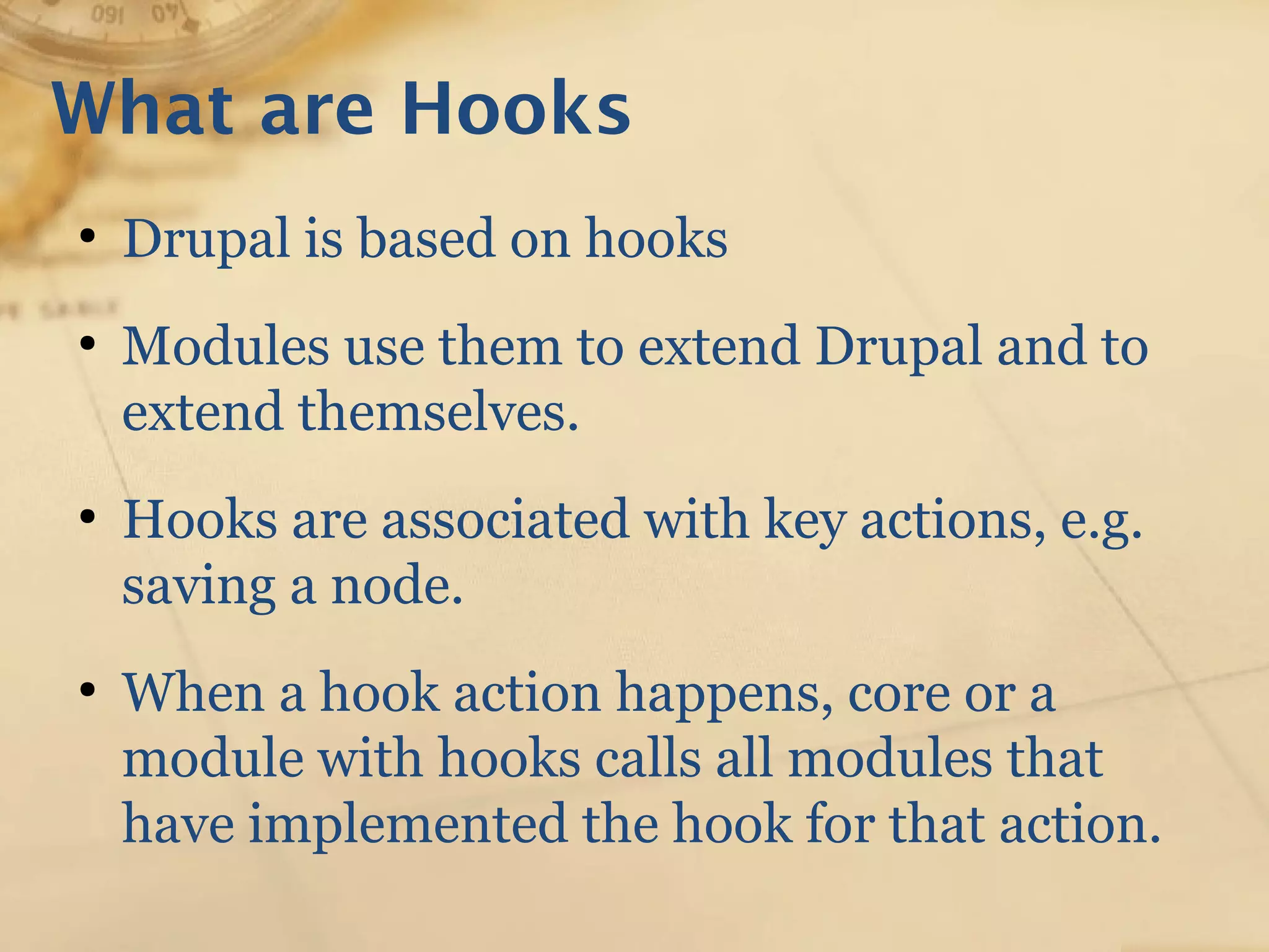 What are Hooks
●
Drupal is based on hooks
●
Modules use them to extend Drupal and to
extend themselves.
●
Hooks are associated with key actions, e.g.
saving a node.
●
When a hook action happens, core or a
module with hooks calls all modules that
have implemented the hook for that action.
 